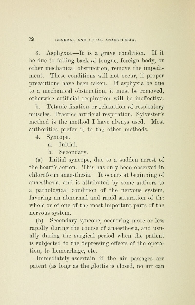 3. Asphyxia.—It is a grave condition. If it be due to falling back of tongue, foreign body, or other mechanical obstruction, remove the impedi- ment. These conditions will not occur, if proper precautions have been taken. If asphyxia be due to a mechanical obstruction, it must be removed, otherwise artificial respiration will be ineffective. b. Tetanic fixation or relaxation of respiratory muscles. Practice artificial respiration. Sylvester's method is the method I have always used. Most authorities prefer it to the other methods. 4. Syncope. a. Initial. b. Secondary. (a) Initial syncope, due to a sudden arrest of the heart's action. This has only been observed in chloroform anaesthesia. It occurs at beginning of anaesthesia, and is attributed by some authors to a pathological condition of the nervous system, favoring an abnormal and rapid saturation of the whole or of one of the most important parts of the nervous system. (b) Secondary syncope, occurring more or less rapidly during the course of anaesthesia, and usu- ally during the surgical period when the patient is subjected to the depressing effects of the opera- tion, to hemorrhage, etc. Immediately ascertain if the air passages are patent (as long as the glottis is closed, no air can