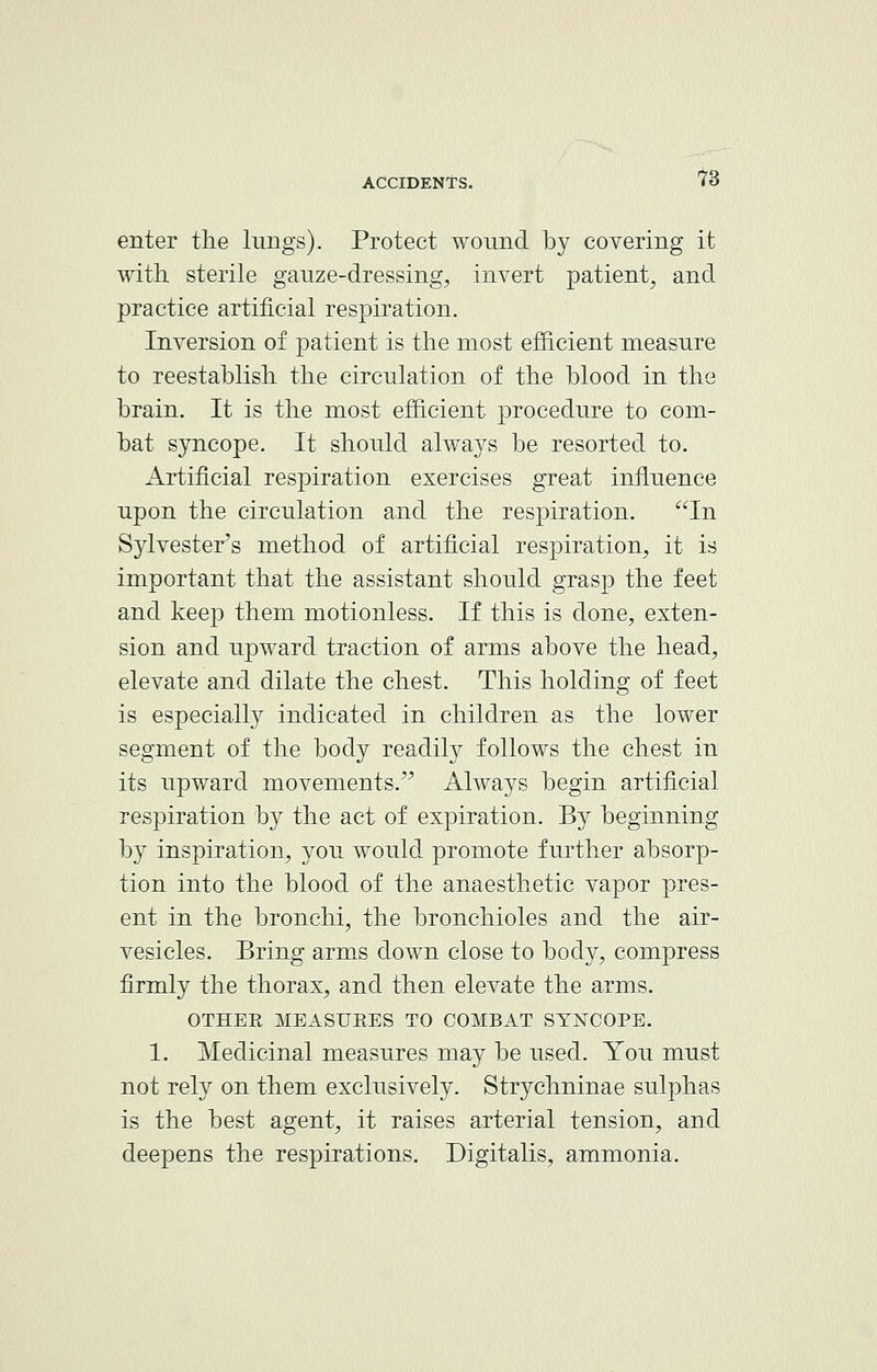 enter the lungs). Protect wound by covering it with sterile gauze-dressing, invert patient, and practice artificial respiration. Inversion of patient is the most efficient measure to reestablish the circulation of the blood in the brain. It is the most efficient procedure to com- bat syncope. It should always be resorted to. Artificial respiration exercises great influence upon the circulation and the respiration. In Sylvester's method of artificial respiration, it is important that the assistant should grasp the feet and keep them motionless. If this is done, exten- sion and upward traction of arms above the head, elevate and dilate the chest. This holding of feet is especially indicated in children as the lower segment of the body readily follows the chest in its upward movements. Always begin artificial respiration by the act of expiration. By beginning by inspiration, you would promote further absorp- tion into the blood of the anaesthetic vapor pres- ent in the bronchi, the bronchioles and the air- vesicles. Bring arms down close to body, compress firmly the thorax, and then elevate the arms. OTHEE MEASUKES TO COMBAT SYNCOPE. 1. Medicinal measures may be used. You must not rely on them exclusively. Strychninae sulphas is the best agent, it raises arterial tension, and deepens the respirations. Digitalis, ammonia.