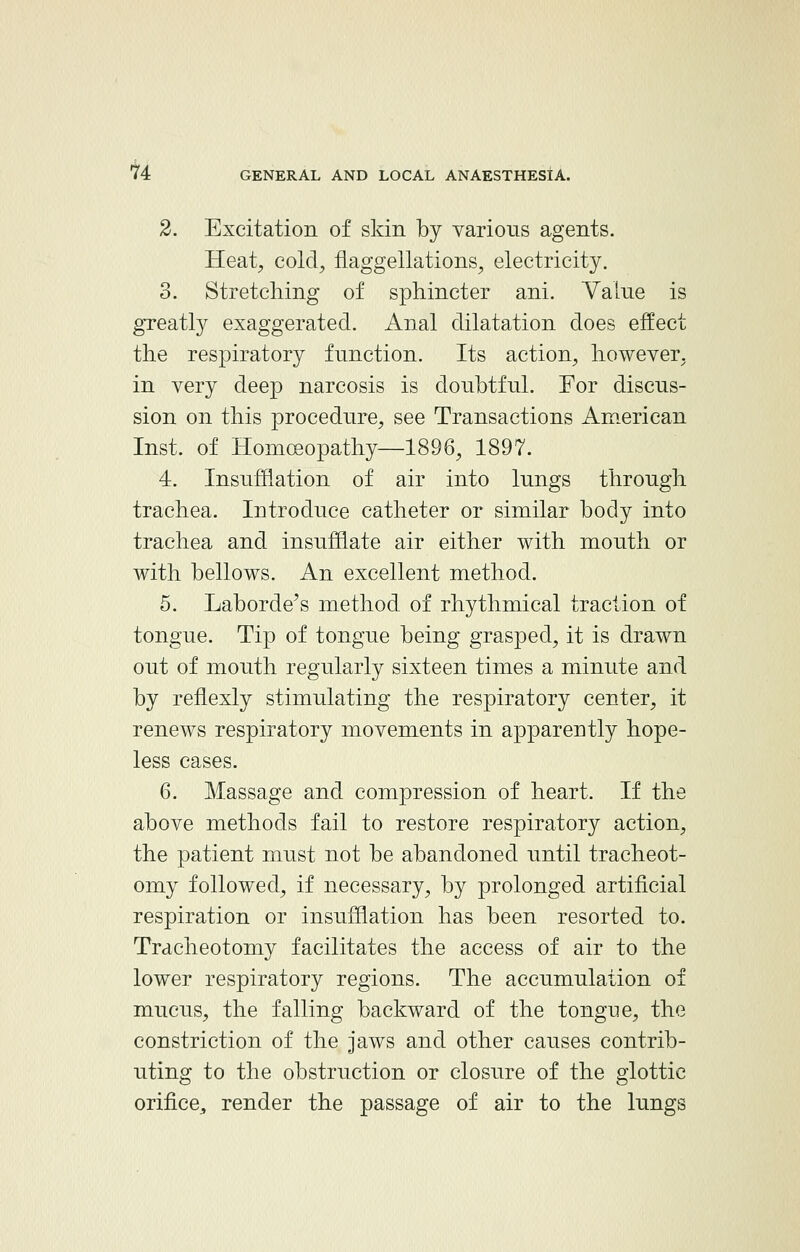 2. Excitation of skin by various agents. Heat, cold, flaggellations, electricity. 3. Stretching of sphincter ani. Value is greatly exaggerated. Anal dilatation does effect the respiratory function. Its action, however, in very deep narcosis is doubtful. For discus- sion on this procedure, see Transactions American Inst, of Homoeopathy—1896, 1897. 4. Insufflation of air into lungs through trachea. Introduce catheter or similar body into trachea and insufflate air either with mouth or with bellows. An excellent method. 5. Laborde's method of rhythmical traction of tongue. Tip of tongue being grasped, it is drawn out of mouth regularly sixteen times a minute and by renexly stimulating the respiratory center, it renews respiratory movements in apparently hope- less cases. 6. Massage and compression of heart. If the above methods fail to restore respiratory action, the patient must not be abandoned until tracheot- omy followed, if necessary, by prolonged artificial respiration or insufflation has been resorted to. Tracheotomy facilitates the access of air to the lower respiratory regions. The accumulation of mucus, the falling backward of the tongue, the constriction of the jaws and other causes contrib- uting to the obstruction or closure of the glottic orifice, render the passage of air to the lungs