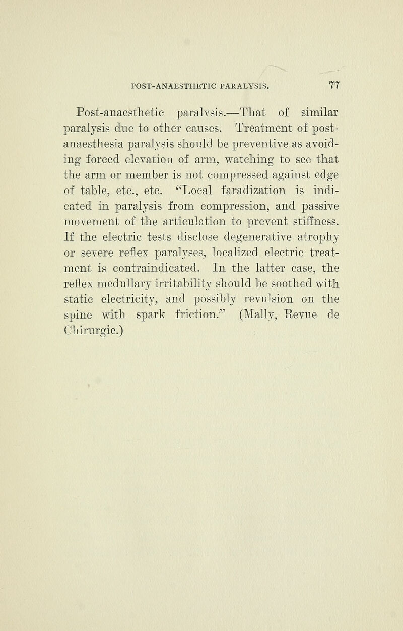 Post-anaesthetic paralysis.—That of similar paralysis due to other causes. Treatment of post- anaesthesia paralysis should be preventive as avoid- ing forced elevation of arm, watching to see that the arm or member is not compressed against edge of table, etc., etc. Local faradization is indi- cated in paralysis from compression, and passive movement of the articulation to prevent stiffness. If the electric tests disclose degenerative atrophy or severe reflex paralyses, localized electric treat- ment is contraindicated. In the latter case, the reflex medullary irritability should be soothed with static electricity, and possibly revulsion on the spine with spark friction. (Mally, Eevue de Chirurgie.)