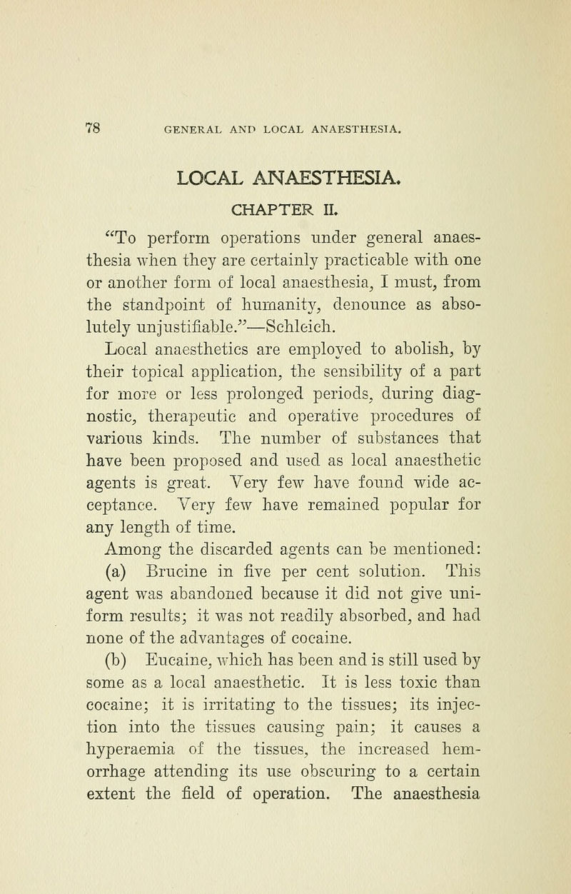 LOCAL ANAESTHESIA. CHAPTER II. To perforin operations under general anaes- thesia when they are certainly practicable with one or another form of local anaesthesia, I must, from the standpoint of humanity, denounce as abso- lutely unjustifiable.—Schleich. Local anaesthetics are employed to abolish, by their topical application, the sensibility of a part for more or less prolonged periods, during diag- nostic, therapeutic and operative procedures of various kinds. The number of substances that have been proposed and used as local anaesthetic agents is great. Very few have found wide ac- ceptance. Yery few have remained popular for any length of time. Among the discarded agents can be mentioned: (a) Brucine in five per cent solution. This agent was abandoned because it did not give uni- form results; it was not readily absorbed, and had none of the advantages of cocaine. (b) Eucaine, which has been and is still used by some as a local anaesthetic. It is less toxic than cocaine; it is irritating to the tissues; its injec- tion into the tissues causing pain; it causes a hyperaemia of the tissues, the increased hem- orrhage attending its use obscuring to a certain extent the field of operation. The anaesthesia