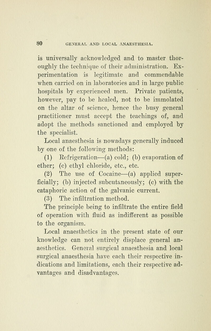 is universally acknowledged and to master thor- oughly the technique of their administration. Ex- perimentation is legitimate and commendable when carried on in laboratories and in large public hospitals by experienced men. Private patients, however, pay to be healed, not to be immolated on the altar of science, hence the busy general practitioner must accept the teachings of, and adopt the methods sanctioned and employed by the specialist. Local anaesthesia is nowadays generally induced by one of the following methods: (1) Eefrigeration—(a) cold; (b) evaporation of ether; (c) ethyl chloride, etc., etc. (2) The use of Cocaine—(a) applied super- ficially; (b) injected subcutaneously; (c) with the cataphoric action of the galvanic current. (3) The infiltration method. The principle being to infiltrate the entire field of operation with fluid as indifferent as possible to the organism. Local anaesthetics in the present state of our knowledge can not entirely displace general an- aesthetics. General surgical anaesthesia and local surgical anaesthesia have each their respective in- dications and limitations, each their respective ad- vantages and disadvantages.