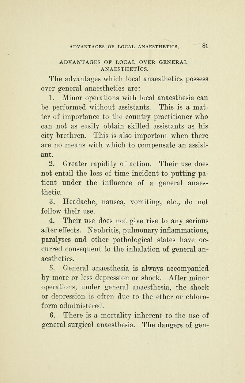 ADVANTAGES OF LOCAL OVER GENERAL ANAESTHETICS. The advantages which local anaesthetics possess over general anaesthetics are: 1. Minor operations with local anaesthesia can be performed without assistants. This is a mat- ter of importance to the country practitioner who can not as easily obtain skilled assistants as his city brethren. This is also important when there are no means with which to compensate an assist- ant. 2. Greater rapidity of action. Their use does not entail the loss of time incident to putting pa- tient under the influence of a general anaes- thetic. 3. Headache, nausea, vomiting, etc., do not follow their use. 4. Their use does not give rise to any serious after effects. Nephritis, pulmonary inflammations, paralyses and other pathological states have oc- curred consequent to the inhalation of general an- aesthetics. 5. General anaesthesia is always accompanied by more or less depression or shock. After minor operations, under general anaesthesia, the shock or depression is often due to the ether or chloro- form administered. 6. There is a mortality inherent to the use of general surgical anaesthesia. The dangers of gen-