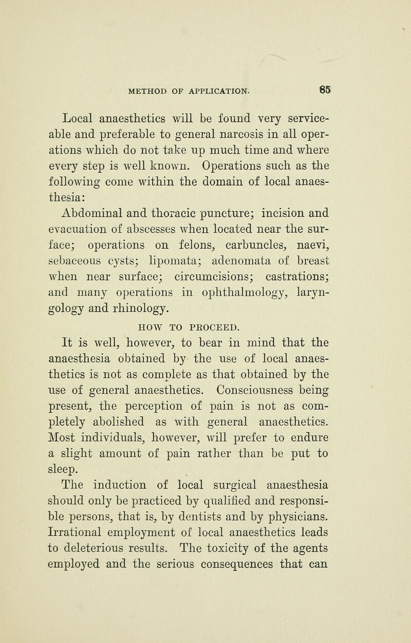 Local anaesthetics will be found very service- able and preferable to general narcosis in all oper- ations which do not take up much time and where every step is well known. Operations such as the following come within the domain of local anaes- thesia: Abdominal and thoracic puncture; incision and evacuation of abscesses when located near the sur- face; operations on felons, carbuncles, naevi, sebaceous cysts; lipomata; adenomata of breast when near surface; circumcisions; castrations; and many operations in ophthalmology, laryn- gology and rhinology. HOW TO PROCEED. It is well, however, to bear in mind that the anaesthesia obtained by the use of local anaes- thetics is not as complete as that obtained by the use of general anaesthetics. Consciousness being present, the perception of pain is not as com- pletely abolished as with general anaesthetics. Most individuals, however, will prefer to endure a slight amount of pain rather than be put to sleep. The induction of local surgical anaesthesia should only be practiced by qualified and responsi- ble persons, that is, by dentists and by physicians. Irrational employment of local anaesthetics leads to deleterious results. The toxicity of the agents employed and the serious consequences that can