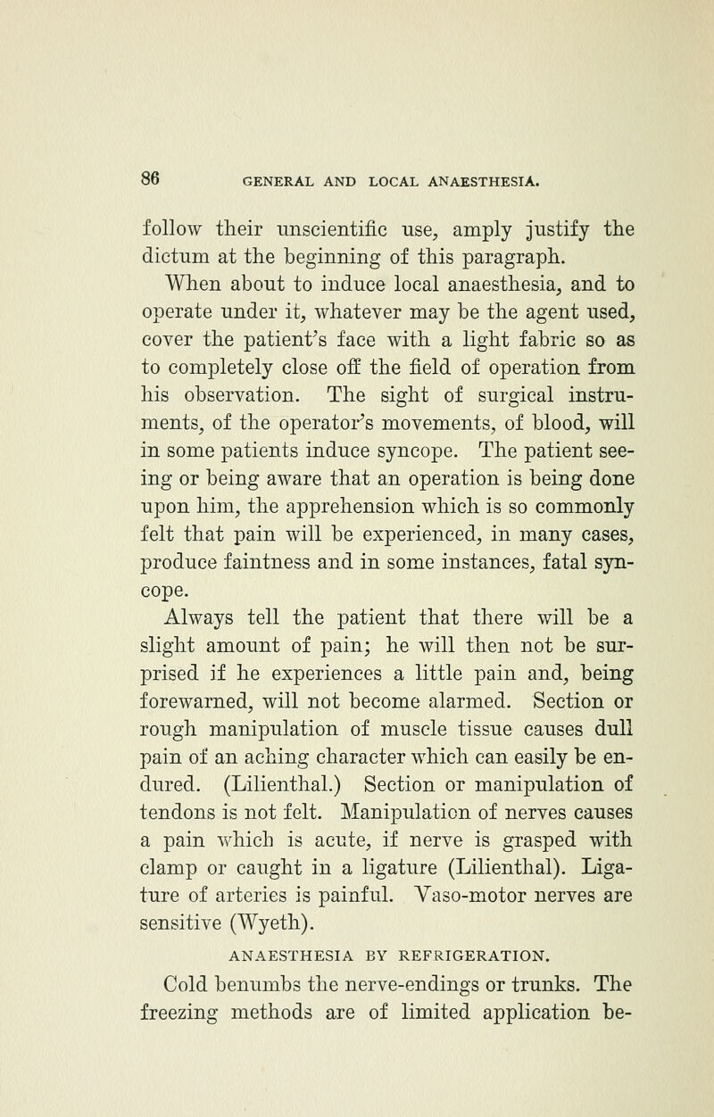 follow their unscientific use, amply justify the dictum at the beginning of this paragraph. When about to induce local anaesthesia, and to operate under it, whatever may be the agent used, cover the patient's face with a light fabric so as to completely close off the field of operation from his observation. The sight of surgical instru- ments, of the operator's movements, of blood, will in some patients induce syncope. The patient see- ing or being aware that an operation is being done upon him, the apprehension which is so commonly felt that pain will be experienced, in many cases, produce faintness and in some instances, fatal syn- cope. Always tell the patient that there will be a slight amount of pain; he will then not be sur- prised if he experiences a little pain and, being forewarned, will not become alarmed. Section or rough manipulation of muscle tissue causes dull pain of an aching character which can easily be en- dured. (Lilienthal.) Section or manipulation of tendons is not felt. Manipulation of nerves causes a pain which is acute, if nerve is grasped with clamp or caught in a ligature (Lilienthal). Liga- ture of arteries is painful. Yaso-motor nerves are sensitive (Wyeth). ANAESTHESIA BY REFRIGERATION. Cold benumbs the nerve-endings or trunks. The freezing methods are of limited application be-