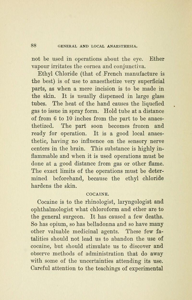 not be used in operations about the eye. Ether vapour irritates the cornea and conjunctiva. Ethyl Chloride (that of French manufacture is the best) is of use to anaesthetize very superficial parts, as when a mere incision is to be made in the skin. It is usually dispensed in large glass tubes. The heat of the hand causes the liquefied gas to issue in spray form. Hold tube at a distance of from 6 to 10 inches from the part to be anaes- thetized. The part soon becomes frozen and ready for operation. It is a good local anaes- thetic, having no influence on the sensory nerve centers in the brain. This substance is highly in- flammable and when it is used operations must be done at a good distance from gas or other flame. The exact limits of the operations must be deter- mined beforehand, because the ethyl chloride hardens the skin. COCAINE. Cocaine is to the rhinologist, laryngologist and ophthalmologist what chloroform and ether are to the general surgeon. It has caused a few deaths. So has opium, so has belladonna and so have many other valuable medicinal agents. These few fa- talities should not lead us to abandon the use of cocaine, but should stimulate us to discover and observe methods of administration that do away with some of the uncertainties attending its use. Careful attention to the teachings of experimental