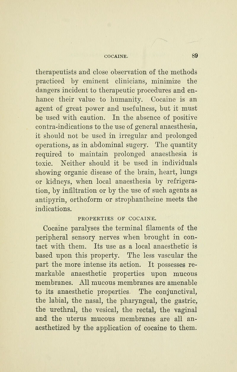 therapeutists and close observation of the methods practiced by eminent clinicians, minimize the dangers incident to therapeutic procedures and en- hance their value to humanity. Cocaine is an agent of great power and usefulness, but it must be used with caution. In the absence of positive contra-indications to the use of general anaesthesia, it should not be used in irregular and prolonged operations, as in abdominal sugery. The quantity required to maintain prolonged anaesthesia is toxic. Neither should it be used in individuals showing organic disease of the brain, heart, lungs or kidneys, when local anaesthesia by refrigera- tion, by infiltration or by the use of such agents as antipyrin, orthoform or strophantheine meets the indications. PROPERTIES OF COCAINE. Cocaine paralyses the terminal filaments of the peripheral sensory nerves when brought in con- tact with them. Its use as a local anaesthetic is based upon this property. The less vascular the part the more intense its action. It possesses re- markable anaesthetic properties upon mucous membranes. All mucous membranes are amenable to its anaesthetic properties. The conjunctival, the labial, the nasal, the pharyngeal, the gastric, the urethral, the vesical, the rectal, the vaginal and the uterus mucous membranes are all an- aesthetized by the application of cocaine to them.