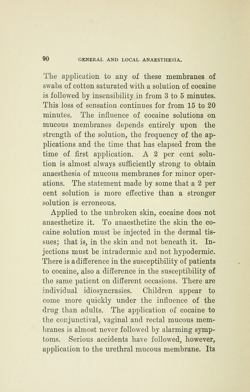 The application to any of these membranes of swabs of cotton saturated with a solution of cocaine is followed by insensibility in from 3 to 5 minutes. This loss of sensation continues for from 15 to 20 minutes. The influence of cocaine solutions on mucous membranes depends entirely upon the strength of the solution, the frequency of the ap- plications and the time that has elapsed from the time of first application. A 2 per cent solu- tion is almost always sufficiently strong to obtain anaesthesia of mucous membranes for minor oper- ations. The statement made by some that a 2 per cent solution is more effective than a stronger solution is erroneous. Applied to the unbroken skin, cocaine does not anaesthetize it. To anaesthetize the skin the co- caine solution must be injected in the dermal tis- sues; that is, in the skin and not beneath it. In- jections must be intradermic and not hypodermic. There is a difference in the susceptibility of patients to cocaine, also a difference in the susceptibility of the same patient on different occasions. There are individual idiosyncrasies. Children appear to come more quickly under the influence of the drug than adults. The application of cocaine to the conjunctival, vaginal and rectal mucous mem- branes is almost never followed by alarming symp- toms. Serious accidents have followed, however, application to the urethral mucous membrane. Its