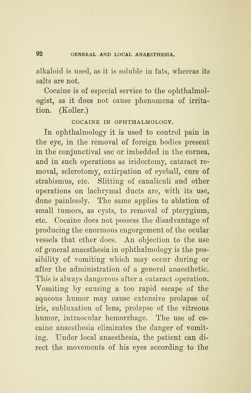 alkaloid is used, as it is soluble in fats, whereas its salts are not. Cocaine is of especial service to the ophthalmol- ogist, as it does not cause phenomena of irrita- tion. (Koller.) COCAINE IN OPHTHALMOLOGY. In ophthalmology it is used to control pain in the eye, in the removal of foreign bodies present in the conjunctival sac or imbedded in the cornea, and in such operations as iridectomy, cataract re- moval, sclerotomy, extirpation of eyeball, cure of strabismus, etc. Slitting of canalieuli and other operations on lachrymal ducts are, with its use, done painlessly. The same applies to ablation of small tumors, as cysts, to removal of pterygium, etc. Cocaine does not possess the disadvantage of producing the enormous engorgement of the ocular vessels that ether does. An objection to the use of general anaesthesia in ophthalmology is the pos- sibility of vomiting which may occur during or after the administration of a general anaesthetic. This is always dangerous after a cataract operation. Vomiting by causing a too rapid escape of the aqueous humor may cause extensive prolapse of iris, subluxation of lens, prolapse of the vitreous humor, intraocular hemorrhage. The use of co- caine anaesthesia eliminates the danger of vomit- ing. Under local anaesthesia, the patient can di- rect the movements of his eyes according to the