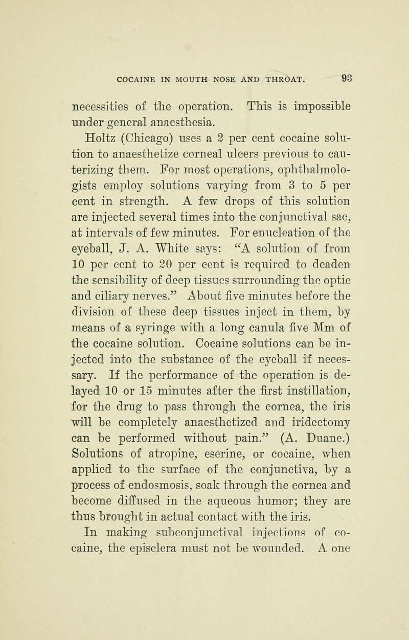 necessities of the operation. This is impossible under general anaesthesia. Holtz (Chicago) uses a 2 per cent cocaine solu- tion to anaesthetize corneal ulcers previous to cau- terizing them. For most operations, ophthalmolo- gists employ solutions varying from 3 to 5 per cent in strength. A few drops of this solution are injected several times into the conjunctival sac, at intervals of few minutes. For enucleation of the eyeball, J. A. White says: A solution of from 10 per cent to 20 per cent is required to deaden the sensibility of deep tissues surrounding the optic and ciliary nerves. About five minutes before the division of these deep tissues inject in them, by means of a syringe with a long canula five Mm of the cocaine solution. Cocaine solutions can be in- jected into the substance of the eyeball if neces- sary. If the performance of the operation is de- layed 10 or 15 minutes after the first instillation, for the drug to pass through the cornea, the iris will be completely anaesthetized and iridectomy can be performed without pain. (A. Duane.) Solutions of atropine, eserine, or cocaine, when applied to the surface of the conjunctiva, by a process of endosmosis, soak through the cornea and become diffused in the aqueous humor; they are thus brought in actual contact with the iris. In making subconjunctival injections of co- caine, the episclera must not be wounded. A one