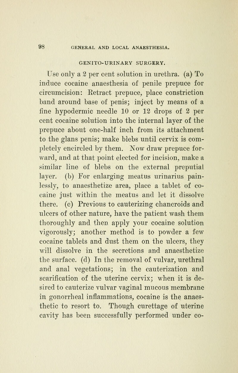 GENITOURINARY SURGERY. Use only a 2 per cent solution in urethra, (a) To induce cocaine anaesthesia of penile prepuce for circumcision: Eetract prepuce, place constriction band around base of penis; inject by means of a fine hypodermic needle 10 or 12 drops of 2 per cent cocaine solution into the internal layer of the prepuce about one-half inch from its attachment to the glans penis; make blebs until cervix is com- pletely encircled by them. Now draw prepuce for- ward, and at that point elected for incision, make a similar line of blebs on the external preputial layer, (b) For enlarging meatus urinarius pain- lessly, to anaesthetize area, place a tablet of co- caine just within the meatus and let it dissolve there, (c) Previous to cauterizing chancroids and ulcers of other nature, have the patient wash them thoroughly and then apply your cocaine solution vigorously; another method is to powder a few cocaine tablets and dust them on the ulcers, they will dissolve in the secretions and anaesthetize the surface, (d) In the removal of vulvar, urethral and anal vegetations; in the cauterization and scarification of the uterine cervix; when it is de- sired to cauterize vulvar vaginal mucous membrane in gonorrheal inflammations, cocaine is the anaes- thetic to resort to. Though curettage of uterine cavity has been successfully performed under co-