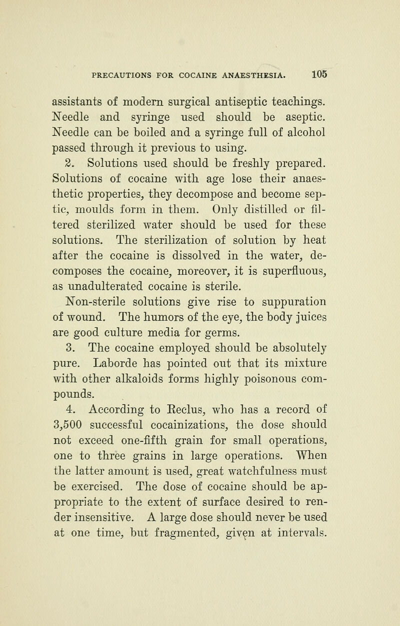 assistants of modern surgical antiseptic teachings. Needle and syringe used should be aseptic. Needle can be boiled and a syringe full of alcohol passed through it previous to using. 2. Solutions used should be freshly prepared. Solutions of cocaine with age lose their anaes- thetic properties, they decompose and become sep- tic, moulds form in them. Only distilled or fil- tered sterilized water should be used for these solutions. The sterilization of solution by heat after the cocaine is dissolved in the water, de- composes the cocaine, moreover, it is superfluous, as unadulterated cocaine is sterile. Non-sterile solutions give rise to suppuration of wound. The humors of the eye, the body juices are good culture media for germs. 3. The cocaine employed should be absolutely pure. Laborde has pointed out that its mixture with other alkaloids forms highly poisonous com- pounds. 4. According to Eeclus, who has a record of 3,500 successful cocainizations, the dose should not exceed one-fifth grain for small operations, one to three grains in large operations. When the latter amount is used, great watchfulness must be exercised. The dose of cocaine should be ap- propriate to the extent of surface desired to ren- der insensitive. A large dose should never be used at one time, but fragmented, given at intervals.