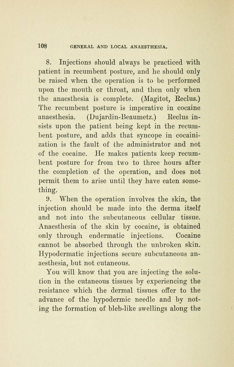 8. Injections should always be practiced with patient in recivmbent posture, and he should only be raised when the operation is to be performed upon the mouth or throat, and then only when the anaesthesia is complete. (Magitot, Keclus.) The recumbent posture is imperative in cocaine anaesthesia. (Dujardin-Beaumetz.) Eeclus in- sists upon the patient being kept in the recum- bent posture, and adds that syncope in cocaini- zation is the fault of the administrator and not of the cocaine. He makes patients keep recum- bent posture for from two to three hours after the completion of the operation, and does not permit them to arise until they have eaten some- thing. 9. When the operation involves the skin, the injection should be made into the derma itself and not into the subcutaneous cellular tissue. Anaesthesia of the skin by cocaine, is obtained only through endermatic injections. Cocaine cannot be absorbed through the unbroken skin. Hypodermatic injections secure subcutaneous an- aesthesia, but not cutaneous. You will know that you are injecting the solu- tion in the cutaneous tissues by experiencing the resistance which the dermal tissues offer to the advance of the hypodermic needle and by not- ing the formation of bleb-like swellings along the