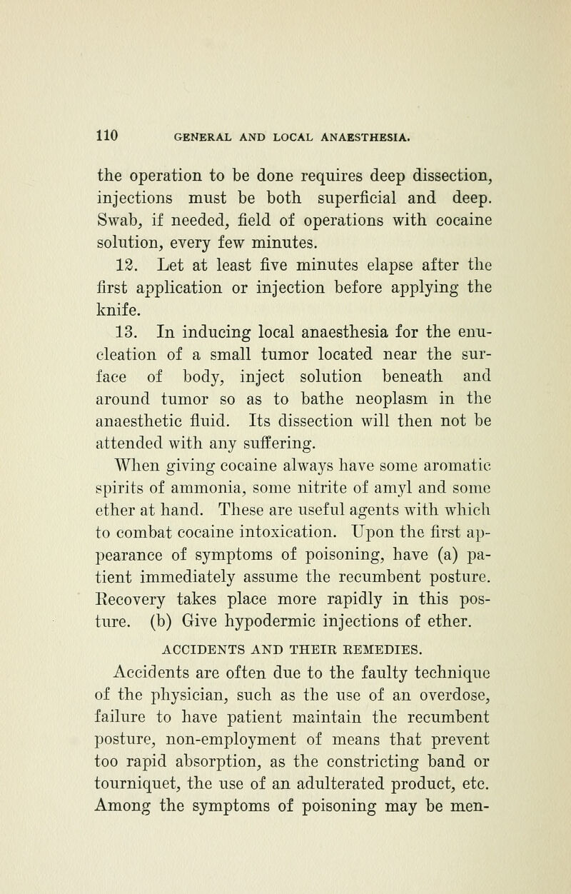 the operation to be done requires deep dissection, injections must be both superficial and deep. Swab, if needed, field of operations with cocaine solution, every few minutes. 12. Let at least five minutes elapse after the first application or injection before applying the knife. 13. In inducing local anaesthesia for the enu- cleation of a small tumor located near the sur- face of body, inject solution beneath and around tumor so as to bathe neoplasm in the anaesthetic fluid. Its dissection will then not be attended with any suffering. When giving cocaine always have some aromatic- spirits of ammonia, some nitrite of amyl and some ether at hand. These are useful agents with which to combat cocaine intoxication. Upon the first ap- pearance of symptoms of poisoning, have (a) pa- tient immediately assume the recumbent posture. Recovery takes place more rapidly in this pos- ture, (b) Give hypodermic injections of ether. ACCIDENTS AND THEIK EEMEDIES. Accidents are often due to the faulty technique of the physician, such as the use of an overdose, failure to have patient maintain the recumbent posture, non-employment of means that prevent too rapid absorption, as the constricting band or tourniquet, the use of an adulterated product, etc. Among the symptoms of poisoning may be men-