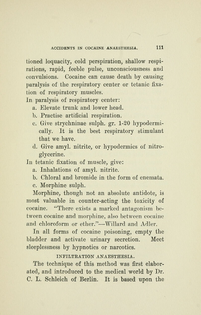 tioned loquacity, cold perspiration, shallow respi- rations, rapid, feeble pulse, unconsciousness and convulsions. Cocaine can cause death by causing paralysis of the respiratory center or tetanic fixa- tion of respiratory muscles. In paralysis of respiratory center: a. Elevate trunk and lower head. b. Practise artificial respiration. c. Give strychninae sulph. gr. 1-20 hypodermi- cally. It is the best respiratory stimulant that we have. d. Give amyl. nitrite, or hypodermics of nitro- glycerine. In tetanic fixation of muscle, give: a. Inhalations of amyl. nitrite. b. Chloral and bromide in the form of enemata. c. Morphine sulph. Morphine, though not an absolute antidote, is most valuable in counter-acting the toxicity of cocaine. There exists a marked antagonism be- tween cocaine and morphine, also between cocaine and chloroform or ether/'—Willard and Adler. In all forms of cocaine poisoning, empty the bladder and activate urinary secretion. Meet sleeplessness by hypnotics or narcotics. INFILTRATION ANAESTHESIA. The technique of this method was first elabor- ated, and introduced to the medical world by Dr. C. L. Schleich of Berlin. It is based upon the