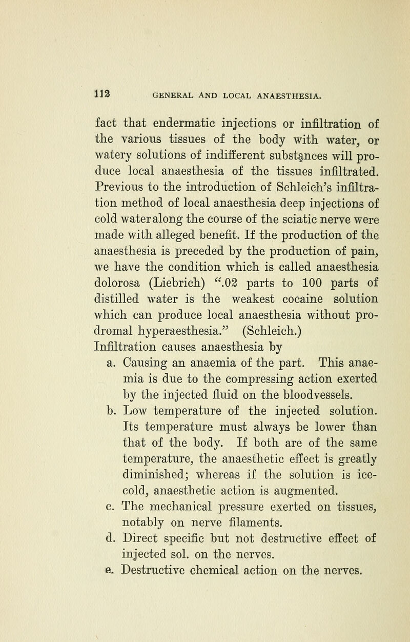 fact that endermatic injections or infiltration of the various tissues of the body with water, or watery solutions of indifferent substances will pro- duce local anaesthesia of the tissues infiltrated. Previous to the introduction of Schleich/s infiltra- tion method of local anaesthesia deep injections of cold water along the course of the sciatic nerve were made with alleged benefit. If the production of the anaesthesia is preceded by the production of pain, we have the condition which is called anaesthesia dolorosa (Liebrich) .02 parts to 100 parts of distilled water is the weakest cocaine solution which can produce local anaesthesia without pro- dromal hyperaesthesia. (Schleich.) Infiltration causes anaesthesia by a. Causing an anaemia of the part. This anae- mia is due to the compressing action exerted by the injected fluid on the bloodvessels. b. Low temperature of the injected solution. Its temperature must always be lower than that of the body. If both are of the same temperature, the anaesthetic effect is greatly diminished; whereas if the solution is ice- cold, anaesthetic action is augmented. c. The mechanical pressure exerted on tissues, notably on nerve filaments. d. Direct specific but not destructive effect of injected sol. on the nerves. e. Destructive chemical action on the nerves.