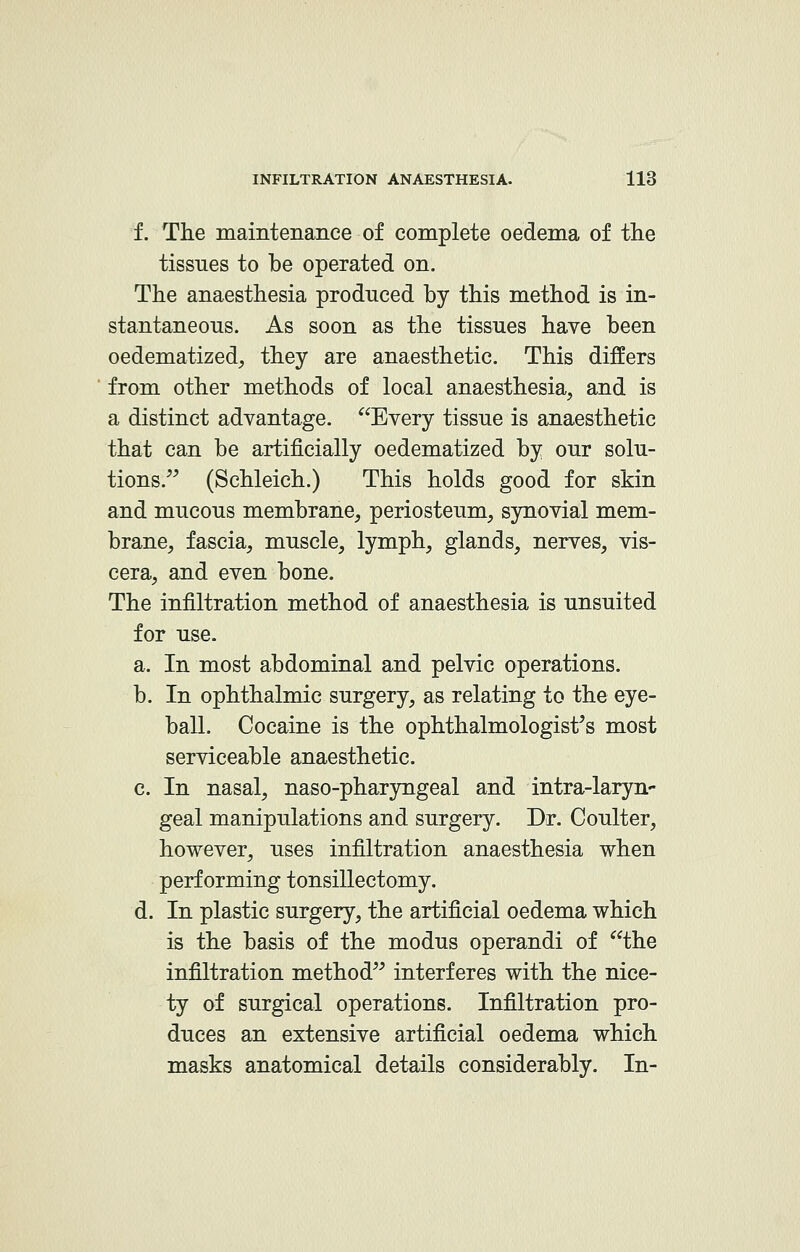 f. The maintenance of complete oedema of the tissues to be operated on. The anaesthesia produced by this method is in- stantaneous. As soon as the tissues have been oedematized, they are anaesthetic. This differs from other methods of local anaesthesia, and is a distinct advantage. Every tissue is anaesthetic that can be artificially oedematized by our solu- tions. (Schleich.) This holds good for skin and mucous membrane, periosteum, synovial mem- brane, fascia, muscle, lymph, glands, nerves, vis- cera, and even bone. The infiltration method of anaesthesia is unsuited for use. a. In most abdominal and pelvic operations. b. In ophthalmic surgery, as relating to the eye- ball. Cocaine is the ophthalmologist's most serviceable anaesthetic. c. In nasal, naso-pharyngeal and intra-laryn- geal manipulations and surgery. Dr. Coulter, however, uses infiltration anaesthesia when performing tonsillectomy. d. In plastic surgery, the artificial oedema which is the basis of the modus operandi of the infiltration method interferes with the nice- ty of surgical operations. Infiltration pro- duces an extensive artificial oedema which masks anatomical details considerably. In-