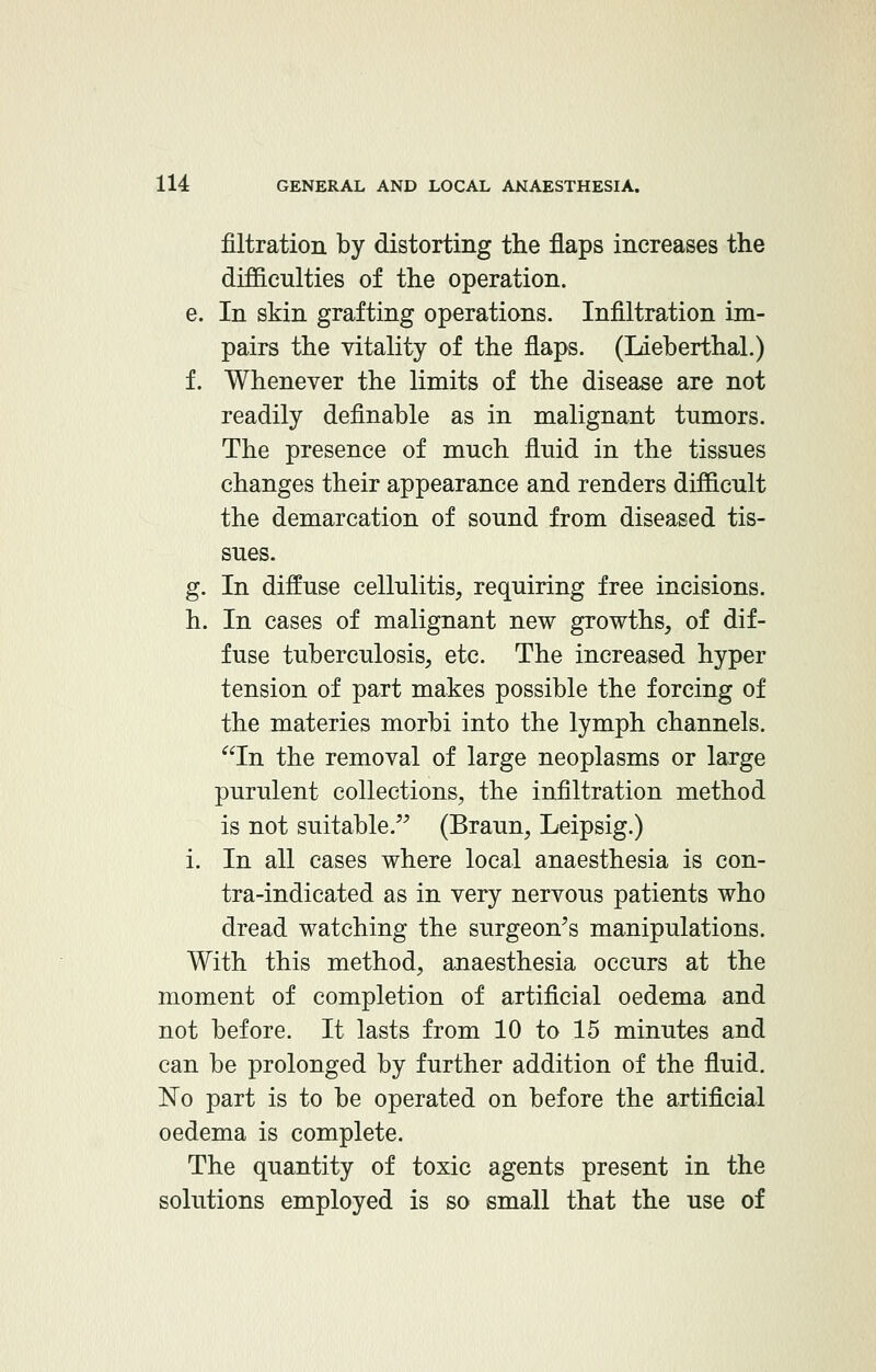 filtration by distorting the flaps increases the difficulties of the operation. e. In skin grafting operations. Infiltration im- pairs the vitality of the flaps. (Lieberthal.) f. Whenever the limits of the disease are not readily definable as in malignant tumors. The presence of much fluid in the tissues changes their appearance and renders difficult the demarcation of sound from diseased tis- sues. g. In diffuse cellulitis, requiring free incisions. h. In cases of malignant new growths, of dif- fuse tuberculosis, etc. The increased hyper tension of part makes possible the forcing of the materies morbi into the lymph channels. In the removal of large neoplasms or large purulent collections, the infiltration method is not suitable. (Braun, Leipsig.) i. In all cases where local anaesthesia is con- tra-indicated as in very nervous patients who dread watching the surgeon's manipulations. With this method, anaesthesia occurs at the moment of completion of artificial oedema and not before. It lasts from 10 to 15 minutes and can be prolonged by further addition of the fluid. No part is to be operated on before the artificial oedema is complete. The quantity of toxic agents present in the solutions employed is so small that the use of