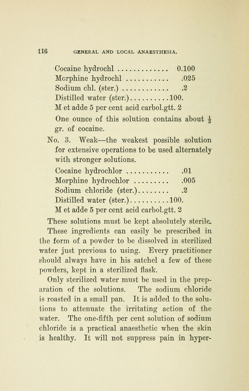 Cocaine hydrochl 0.100 Morphine hydrochl 025 Sodium chl. (ster.) 2 Distilled water (ster.) 100. M et adde 5 per cent acid carbol.gtt. 2 One ounce of this solution contains about ^ gr. of cocaine. No. 3. Weak—the weakest possible solution for extensive operations to be used alternately with stronger solutions. Cocaine hydrochlor 01 Morphine hydrochlor 005 Sodium chloride (ster.) 2 Distilled water (ster.) 100. M et adde 5 per cent acid carbol.gtt. 2 These solutions must be kept absolutely sterile. These ingredients can easily be prescribed in the form of a powder to be dissolved in sterilized water just previous to using. Every practitioner should always have in his satchel a few of these powders, kept in a sterilized flask. Only sterilized water must be used in the prep- aration of the solutions. The sodium chloride is roasted in a small pan. It is added to the solu- tions to attenuate the irritating action of the water. The one-fifth per cent solution of sodium chloride is a practical anaesthetic when the skin is healthy. It will not suppress pain in hyper-