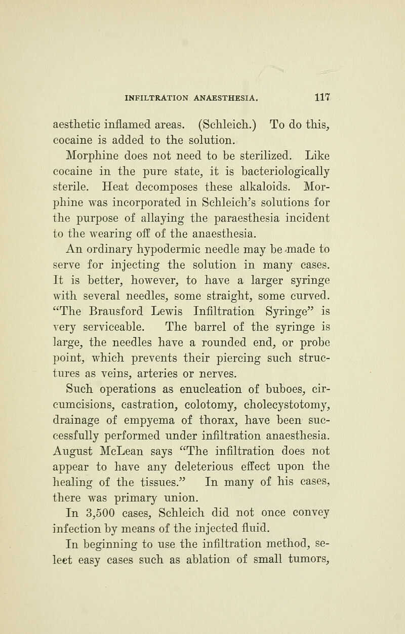 aesthetic inflamed areas. (Schleich.) To do this, cocaine is added to the solution. Morphine does not need to be sterilized. Like cocaine in the pure state, it is bacteriologically sterile. Heat decomposes these alkaloids. Mor- phine was incorporated in Schleich/s solutions for the purpose of allaying the paraesthesia incident to the wearing off of the anaesthesia. An ordinary hypodermic needle may be <made to serve for injecting the solution in many cases. It is better, however, to have a larger syringe with several needles, some straight, some curved. The Brausford Lewis Infiltration Syringe is very serviceable. The barrel of the syringe is large, the needles have a rounded end, or probe point, which prevents their piercing such struc- tures as veins, arteries or nerves. Such operations as enucleation of buboes, cir- cumcisions, castration, colotomy, cholecystotomy, drainage of empyema of thorax, have been suc- cessfully performed under infiltration anaesthesia. August McLean says The infiltration does not appear to have any deleterious effect upon the healing of the tissues. In many of his cases, there was primary union. In 3,500 cases, Schleich did not once convey infection by means of the injected fluid. In beginning to use the infiltration method, se- lect easy cases such as ablation of small tumors,