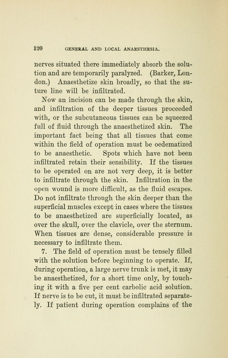 nerves situated there immediately absorb the solu- tion and are temporarily paralyzed. (Barker, Lon- don.) Anaesthetize skin broadly, so that the su- ture line will be infiltrated. Now an incision can be made through the skin, and infiltration of the deeper tissues proceeded with, or the subcutaneous tissues can be squeezed full of fluid through the anaesthetized skin. The important fact being that all tissues that come within the field of operation must be oedematized to be anaesthetic. Spots which have not been infiltrated retain their sensibility. If the tissues to be operated on are not very deep, it is better to infiltrate through the skin. Infiltration in the open wound is more difficult, as the fluid escapes. Do not infiltrate through the skin deeper than the superficial muscles except in cases where the tissues to be anaesthetized are superficially located, as over the skull, over the clavicle, over the sternum. When tissues are dense, considerable pressure is necessary to infiltrate them. 7. The field of operation must be tensely filled with the solution before beginning to operate. If, during operation, a large nerve trunk is met, it may be anaesthetized, for a short time only, by touch- ing it with a five per cent carbolic acid solution. If nerve is to be cut, it must be infiltrated separate- ly. If patient during operation complains of the