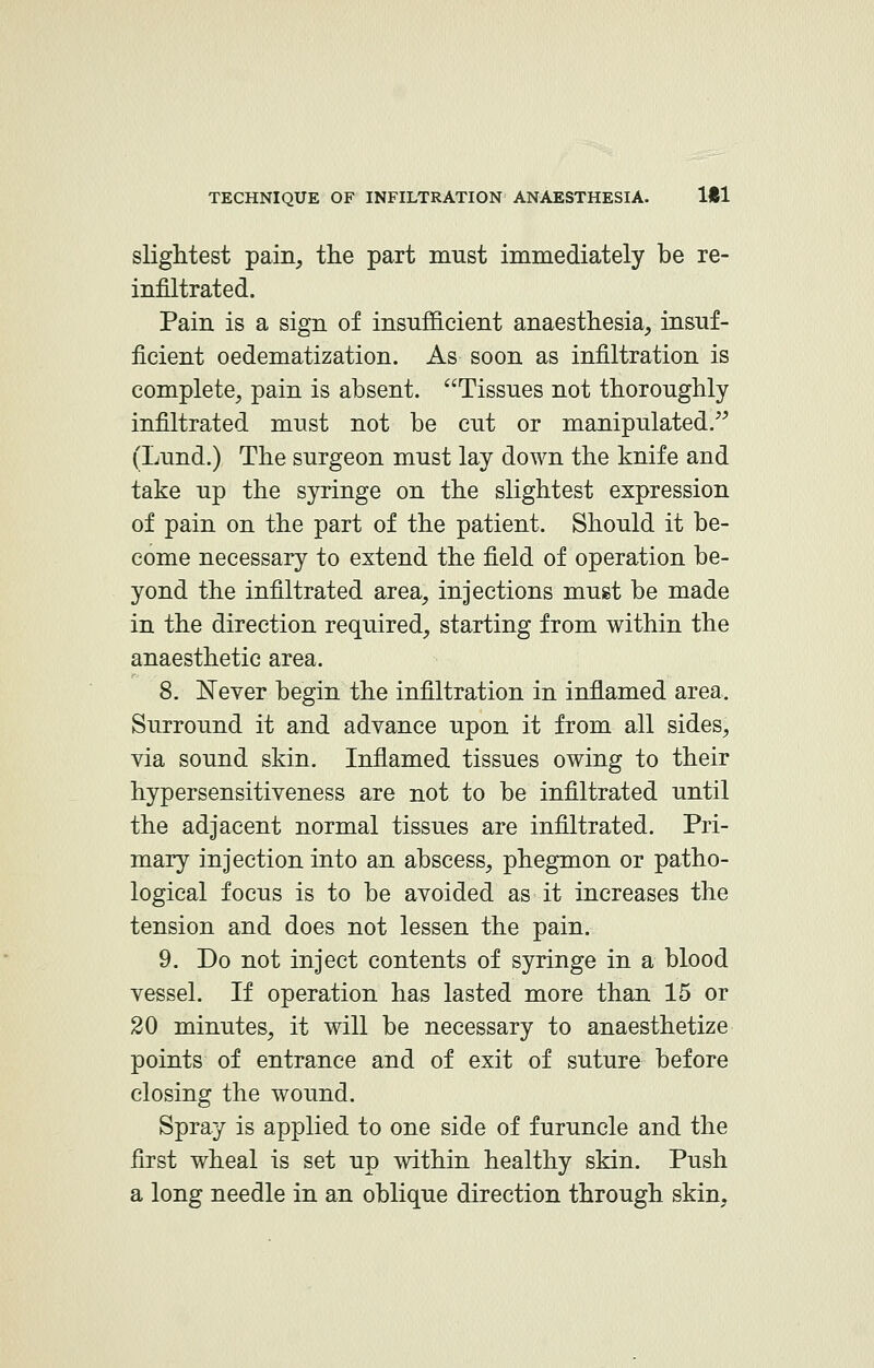 slightest pain, the part must immediately be re- infiltrated. Pain is a sign of insufficient anaesthesia, insuf- ficient oedematization. As soon as infiltration is complete, pain is absent. Tissues not thoroughly infiltrated must not be cut or manipulated. (Lund.) The surgeon must lay down the knife and take up the syringe on the slightest expression of pain on the part of the patient. Should it be- come necessary to extend the field of operation be- yond the infiltrated area, injections must be made in the direction required, starting from within the anaesthetic area. 8. Never begin the infiltration in inflamed area. Surround it and advance upon it from all sides, via sound skin. Inflamed tissues owing to their hypersensitiveness are not to be infiltrated until the adjacent normal tissues are infiltrated. Pri- mary injection into an abscess, phegmon or patho- logical focus is to be avoided as it increases the tension and does not lessen the pain. 9. Do not inject contents of syringe in a blood vessel. If operation has lasted more than 15 or 20 minutes, it will be necessary to anaesthetize points of entrance and of exit of suture before closing the wound. Spray is applied to one side of furuncle and the first wheal is set up within healthy skin. Push a long needle in an oblique direction through skin,