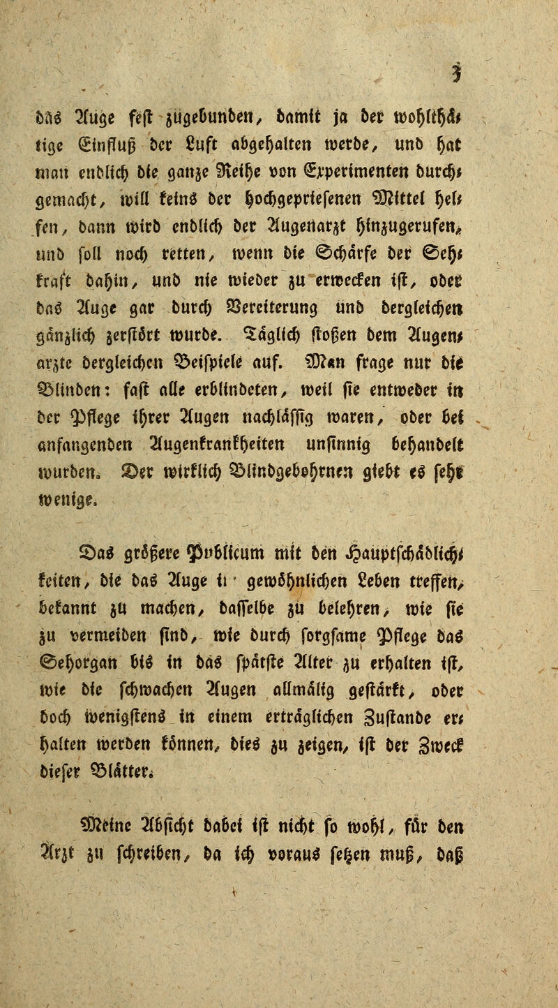 bU 2fuge fe|t auge&unben, bamit ja ber wotyltljä* tige (£influj3 ber ßuft abgehalten werbe, unb $at mau enblid) bie ganjc Sieifje von Experimenten burdj* gemacht/ will fcinö bcr §odjgepriefenen t£ßfttcf fyU fen, bann Wirb enblicft ber 2iugertarjt Ijinaugerufen* unb fofl nod) retten, wenn bie 0$drfe ber 2>tfy fraft ba^in, unb nie wieber &u erwecfen i(t> obee baä 2(uge gar burcf) Vereiterung unb Dergleichen gdnaucf) jerfföct würbe, ^dglid) flogen bem 2(ugen> ar^tc bergleidjcn Q>eifpicle auf. 3D?«n frage nur bii ©Hüben: faft alle er&lfnbeten, weil fte entweber in ber Pflege ifyrer 2(ugen nad)fdfjtg waren, ober &ef anfangenben 2(ugenfrartf()eitett unfmnig bejubelt würben» &er wirflicfj 3Minbge&o&rnen giete e$ fe^t wenige* 5>a$ größere 53u6(icum mit ben ^^uptfc&dMi^ leiten, bie ba$ 2(uge ii' gewöhnlichen Se&en treffeny begannt ju machen, bafietöe au belehren> wie fte ju wrmeiben ftnb, wie burc^ forgfame Pflege ba$ ©eljorgan htt in bä$ fpdtfte 2llter ju erhalten ifr, wie bie fdjwacfjen 2fugen aUmdlig geftdrft, ober bodj wenigftenä in einem erträglichen Suftanbe ext galten werben fßnnen, biei au geigen, ift ber Swccf biefer Blatter* Steine 2(&flcfjt baöci ijt nicfct fo woj>r, für ben 3Ctr5t au ^reiben, ba ify vorauf fe&en tnufj, bag