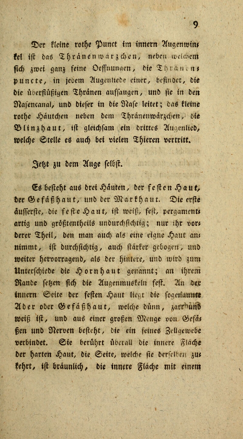 2)cr ffeine rorr)e tyumt im tnnem 2fug,em»ftw fei iff 6c?0 ordnen marken, nebc^i uxfdSem (td) jtöci ganj feine Oeffnunaen, He ^Mßuiti* puncte, tn jeöem 2fugenltebe einer, befinöcc, bie bie übcrflüßigen 'Sfjrdnen auffangen, unb |te tn bett Sftafencanal, unö btefer m bte Sftaje leitet; ba$ fleine rotfye i?dutd)en neben bcm ^^ranenmargaien, bte Q5Hn$r)aut, tft gleicbfam ein Dritte 2fu*)enlicb, twlcje Stelle e6 audj bei vielen gieren vertritt» 3e|t $u bem 2Cuge fetöff. €$ befreit au$ brei Rauten, ber fejten .$auf, ber ® e f ä ß r) a u t, unb bcr s3ft ax t r) a u t. ©ie erfte äufierfte, bte fefte Jpaut, tft- n>ei^, feff, pergament* artig unb größtenteils unburcf)fu1)tig; nur tfyr vor* berer $r)eil, ben man anty al$ eine eigne ^»aut am nimmt, ifr burcftftcfytig, and) frärfer gebogen, unb weiter r)ervorragenb, al$ ber jjtntere, unb wirb $tim Unterfcfjiebe bte J?omf)aut genannt; an fyvm SKanbe fe^en ficr) bie 2fugenmuefeln fefr. 2(n £ec Innern <&nte ber feffen Jpaut l&gt bie fogcmrtwft 2(ber ober ®efdj3f)aut, welche bunn, Aarnurib Weiß fff, unb au$ einer großen Stetige son ®efd* gen unb Nerven be(ler)t, bie ein feine* S^ügeiveöe verbinbet. ©ie berührt äbetail bie innere Jidcjje ber r)artcn .ftaut, bie <&eite, rcelcbe fie oer!>\Hn tut Ufyt, iß bräunlich, bie innere gläcfye mir einem