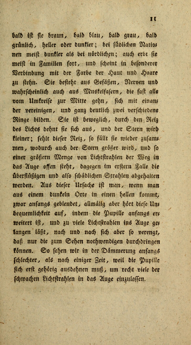 IC Mb ij! ffe Braun, Mb hlau, halb grau, Mb ÖtönKcf), tyeüer ober bunfter; bei füöiicben Sftatio* nett meijf bunffer aU bei n5rbud)en; aucfr erbt fte roei|t in gamtiicn fort/ unb fcfreint in befonDerec SBerbinbung mit ber garbe ber ^aut un5 J?aare $u ffefjn. ©ie befielt aus ©efagett, Heroen unb roaljrfc&einlid) ,.au$'(tüö SÖfuäfelfafern, bie faß äffe tom Umgreife $ur 5D2itte gefjn, ftd) mit einm ber vereinigen/ unb ganj beutiid)'jwcf t>erfd>tebene Stinge bilben. ^ie ijf beweglich/ burd;/ ben Jtteif be$ £fd)t$ befynt fte ftd> au$/ unb ber 0tern tt)ir& flefner; fefjlt biefet Steig/ fo fallt fte mieber gufam* xnen, woburdj audj ber ©fern größer witb, unb fo einet grögern Sftenge ton £idjtflral)len bec SBeg in baß 2fuge offen fte(jt, bagegen im erftem §aüe bie äbcrflfigigen unb atfo fd)äb(td)ett ©trafen abgehalten werben. 2Lnß biefer Urfad>e ift man, wenn man ou$ einem bunfem Orte in einen Reffen fomrnt, jttjar anfangt geblenbet/ aflmdlig aber fjßrt biefe Unt äequemlidjfeit auf/ inbem bie ^upide anfangt er; tteitert ift, unb $u triele £id)tflra&lcn in$ 2(uge g« langen lagt, tiad) unb nadj flefr aber fo verengt/ tag nur bie gutn ©eljen not^wenbigen burdj&ringcn fönnen. ©o feljen wir in ber Sommerung anfangt fdjledjter/ a\€ nad) einiger Seit, w\i bie ^uptffe ftdj erft gelang au3be$nen mug/ um redjt tiefe ber fetyroadjen gidjrfrra&len in baß 5(ugc cfiiaufoflw.
