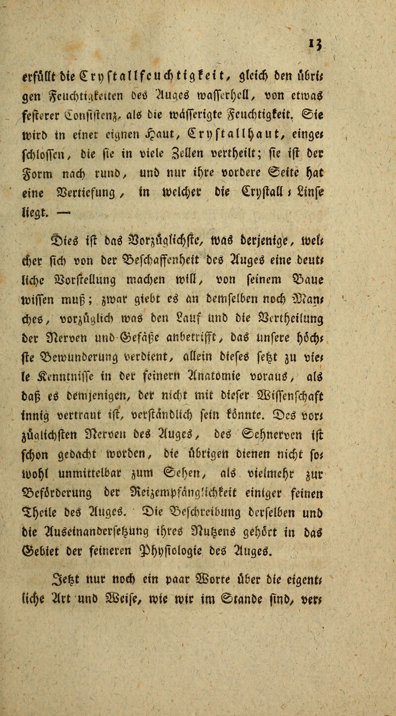 *3 erfüttt Meijrnftanfcudjtfgfett, gfctd) ben ü6rfc gen $eud)tüfctten beö 2luae3 tvafiVrf)cü, von ettvaS fcfterer £onftftenj,. alö bie wäfTerigte Seucfitigfeit, ©ie tt>trt> in einet eignen jpaut, (Ernftaüfyaut, eiuge* fcfoloflcn, bie fte in viele Bellen verteilt; jte t(f ber §orm nad) runb, tinb nur if)re vorbere (gelte $at eine Vertiefung, in Weimer bte (Ert;{tall i £infe liegt. — äMe$ ift ba$ &orsficiftcf)fte/ was berjenfge, ivef* äjer fict> von ber Q5efcf>affenl)eit bes 2(ugeö eine beut* Udje &or|rellung machen mW/ von feinem ^>aue ttrifien muf; jroar giebt e$ an bemfclben nod) Üttarw d)ee, vorlud) ma$ ben £auf unb bie 23ertf)ei(Utta, fcer Nerven unb ©efäßc anbetrifft/ baß unfere f)öd)* (te ^enjUnberung verbtent, allein biefes fe|t gu vie* (e Äenntniflfe in ber feinern Anatomie vorauf, a& &ajj e$ Demjenigen, ber tiidjt mit biefer 2BifTenfd)aft innig vertraut ift verftanblid) fein rannte. £)cö von jägtiebften Nerven be$ 2(uge$, beö ^cljnervcrt ift fd)on gebaebt morben, bie übrigen bkiieti nic^t fo* ivo§( unmittelbar ^um &e§en, alt vielmehr $ur 9$eförbcrung ber 9\eiäem£fäng!f$?eit einiger feinen %fyik be$ Huqcö. 2)ie Q$efä)rctbung bcrfelben unb bie 2fu0einanberfe£ung tr>reö 9?ufcen$ gehört in ba$ Gebiet ber feineren <Pfjt;ftologie beß 2lugeo\ 3e£t nur nod) ein paar Sorte über bie eigene ticf)e 2lrt unö SBeife, roie mir im ©tanbe ftno, vw