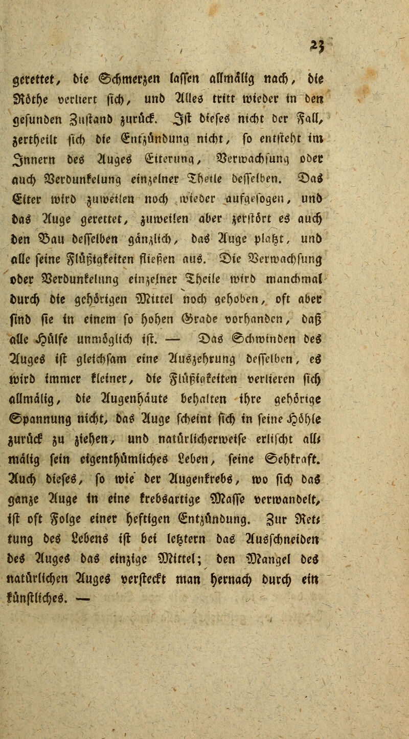 gerettete bie ^met^en (offen affmäKg naefc, bie SK6tf)e »erltert fieb,- unb 2Ulea tritt wteber in ben gefunben 3u|tanb jurücf. 3fl tiefet hiebt öcr ^atf, gert()cilt ftcf) bie <£nt$änbung nicht, fo entttebt im Innern bei 2(uge$ <£itertma, S3erwad)fung ober. <wd> 23erbun!elunq einzelner $betle beffdben. 3)a$ ^Ucr wirb $uwei(en nod) wieber aufwogen, unö ©a$ 2(uge gerettet, $uwei!en aber jerttört e$ aueft bin 95au beffelben gänjUd), baö 2(uge pla£t, unb a&*c ferne $laf3ig?>iten fa^m aug; <?>te 33crmacf)funa, ober SSerbtinfelung einzelner ^fteüe wirb manchmal öttrd) bie gehörigen Mittel noef) gehoben, oft aber. (tnb fte in einem fo r)o&en ®rabe uorljanbcn, ba§ alle Jpölfe unmög(icf) ijt. — 3>aö ©cfcwtnöen be$ 2(ugc$ ijt gleicbfam eine 2(u3$ef)rung beffdben, ei Wirb immer Keiner / bie $[i\%i<\friten verlieren fkft aömälig, bie 2fugenr)äute behalten it>rc gehörige Spannung niefrt, ba$ 2(uge fd>eint ftdj in feine j?ö(>fe fluröcf jn sieben, unb natürlidjerweife erltfcfot aiU mcUig fein eigentümliches Seben, feine ^ef)f>aft. 2(udj biefeö, fo wie ber 2lugem*reb$, wo ftdj bat ganje 2(uge in eine freböartige Sttaffe aerwanbeft, ijt oft $olge einer heftigen <£ntjünbung. gur SKetr tung be$ ßebenö tft 6ci ledern baä 2(uöfd)neiben bei 2lugeS ba$ einzige Mittel; ben Mangel bei natürlichen #uge$ wrjtecft man ^ernac^ buref) ein fönjtltdjeg. —