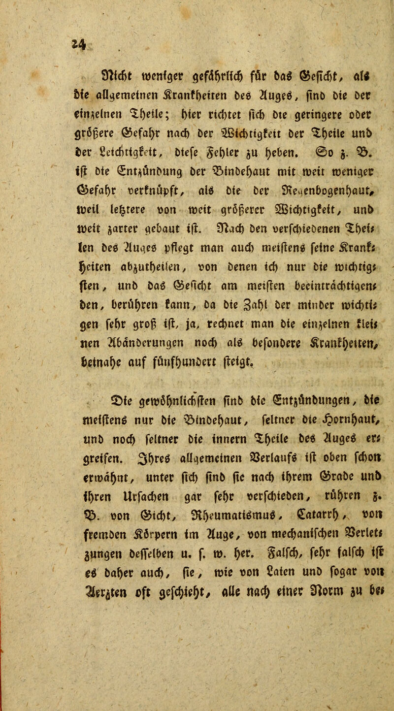 *4 fftfdjt wendet Qcfd^rUc^ für bat ®efldjt, aU fcie allgemeinen Äranfbetten bes 2(ugeö, jtnD Die Der einzelnen ^{)etlc; l)ter richtet ficf> öte geringere ober größere ®efa[>r nad) Der $Bid>tig£eit Der ^eile unö fcer SeidnigtVit, Dtefe §et)ler au f)eben. ©o j. 9&. tfl Die (Sntyünbung Der QMnDetyaut mit weit weniger <&efaf)r vertnöpft, aU Die Der SKeMenbogenfyaut, Weil leerere von weit größerer SBtdjtigfeit, unb Jücit ^arter gebaut ift. Sftad) Den verfdneöenen 'SM* !en Dce 2luqeö pflegt man aud) metfiens feine SxanU Jjciten ab^utrjeüen, von Denen i<fy nur Die wtcbftg* jten, unD Das ©eftd)t am meiften beeinträchtigen* fcen, berühren rann, ta Die %afy Der minber mid)ti; gen febr groß ift, ja, rechnet man Die einzelnen tUit nen 2Cbanöerungcn no# aß befonDere §xmf\)e\tm, Uitwty auf füuftunDert fteigt, £)ie gewöftnlicfiften ftnb Die gntjünbungen, bte ttieiffenS nur Die Q3mDer;aut, feltner Die J?ornl)aut, unD nod) feltner Die innern Steile De« '2luge$ er; greifen. 3f)re$ allgemeinen Verlauf* ijl oben fc&ott erwähnt, unter ftd) ftnb ftc nad) il)rem Ö5rabe unb froren Urfacben gar fer>r verfcbieDen, rühren 5. Q>. von Q&itit, SKfjeumatiSmuS, Satarrf), von fremöen Körpern im 2(uge, von medjanifeben perlet* jungen befielben u. f. w. (>er. Salfd), feftr falfd) ifc ti ba^er aud), fte, wie von Saicn unD fogar von Tlntfm oft yfötyt, alle naef) einet Sflotm *u be*