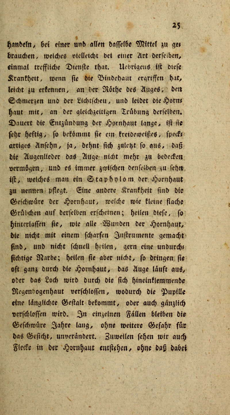 *5 fjanoem, bet einer unb allen baflel6e *33^fttct ju ge* brauchen, welcbeö üielletcbt bct einer Ütt berfeiben, einmal treffliche 2>tenfre tl)at. Uebricteud ift Diefe $ranfl)ett, wenn (iß öte 3Mnbcl)aut ergriffen f)at/ letebt ju erfennen, an ber Stötfye be$ '2lugeo\ bett ©cbmer^en unb ber i*id>trd>eu ^ unb leibet Die £?qvm tyaut mit, an ber gleichzeitigen Xröbung berfeiben. ^Dauert bie £nt5Ünbung ber i?ornt)aut lan#c, ift ite fel)r r)efttg, fo befömmt fie etn freiberocifH, fpeef* artiges Anfc&n, ja, befynt ftcr; $ule|t fo auö, baß bie 2lugenlieber ba$ 2luge nicht meljr flu bebecFen- vermögen, unb e$ immer ätt?ffd>en benfelben *u fehlt fft ^ welc&eä man ein 0 ta p hu lom öer djorn&aut ju nennen pflegt, ©ne anbete SZvmtyeit ftnb bie ©efebwüre ber JJornfjaut, welche wie fleine flocke ®rabcben auf berfeiben erfebeinen; feilen biefe, fo ^interlaifen fie, wie alle SÖunben ber .fcornfjaut, bie mdjt mit einem fcfcarfcn 3uftrumente gemacht ftnö, unb nidjt febnell feilen, gern eine unburefa flebtige Sftatbe; feilen jie aber nicht, fo bringen fie oft ganft burd) bie J£ornr)aut, bas 2iuge lauft au$, ober bat 2oc& wirb öurd) bie ficb fjinemfremmenbe fflegenfrogenl)aut tterfcbloffen, woburd) bie Qöupilfe eine l<Sng(fd)te ®eftalt betommt, ober aud) gänjlid) t>erfd)loffen wirb. 3n einzelnen Ratten bleiben bie ©efebwüre 3ar)re lang, oj)ne weitere <&efafjr fuc fca$ ®ejid)t, umoeränbert. Sumeilen feljen wir auclj Slecfe in öer ^owfyaut tmfiefyn, pr)ne fraß babei