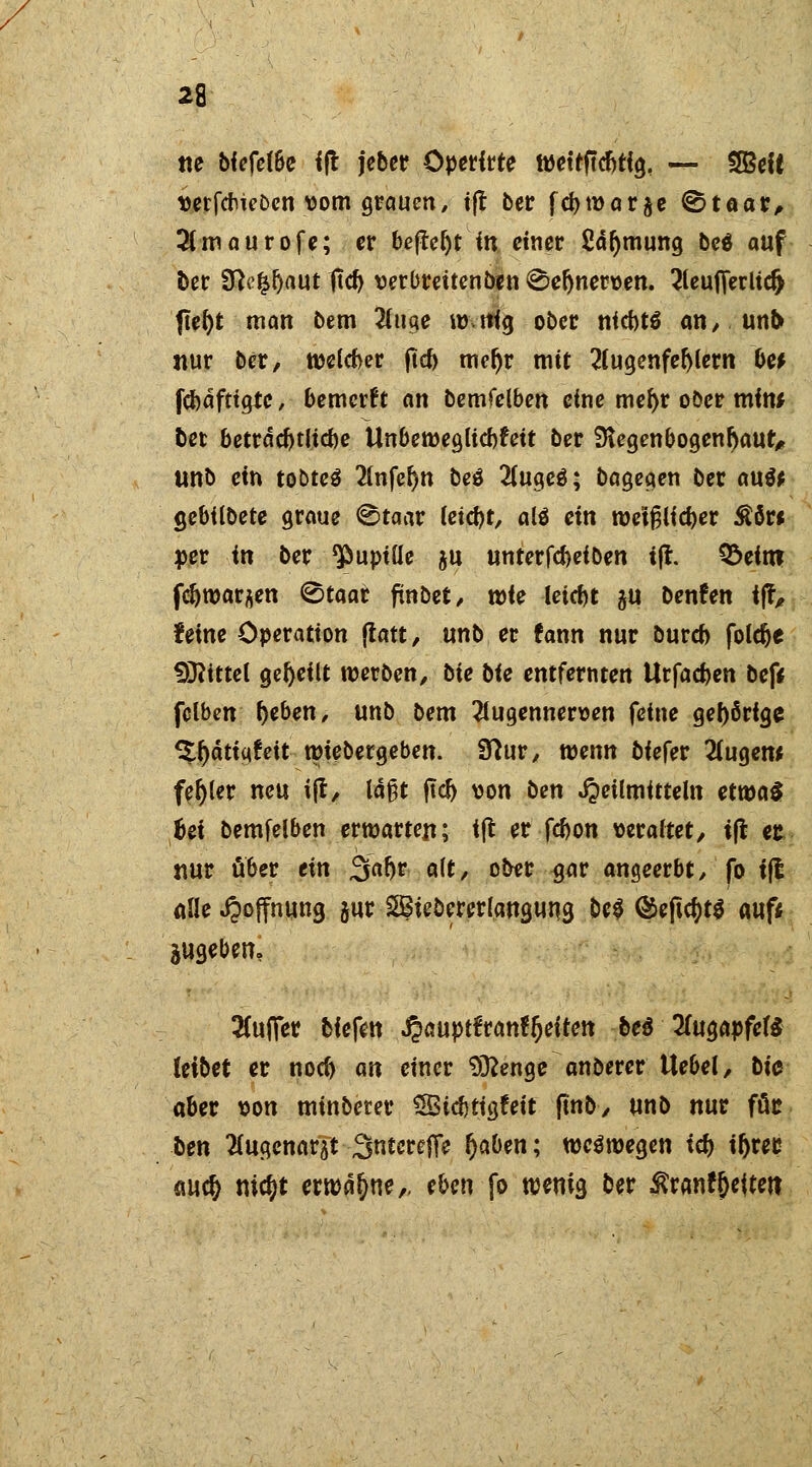 «e bfefel&e i|t jeber Overfrte tvettftcbtig, — SBett verfcbieDen vom grauen, ijt ber fcbwarfte ©taar, 3lmaurofe; er beftcljt in einer Saljmuttg be$ auf ber SRc^aut 1tcb verbreiten ben ©eftnerven. 2leuJTerudj ftel)t man bem 2luge mtfig ober niebtä an, un& nur ber, tvelcber ftcb mefjr mit 2fugenfel)lern be* fcbdfttgte, bemerf t an bemfelben eine mef)r ober mim bet betrdcbtlicbe Ünbeweglicbfett ber 3iegenbogenbaut> unb ein tobteä 2lnfel)n beä 2luc;e3; bagegen ber au& gebtlbete graue @taar letd)t, alä ein wetfjlicber Äöw »er in ber Pupille ju unterfcbelben ijt. Q^eftn fdjtvarjen (Btaar ftnbet, wie leiebt 5U benfen tj?, feine Operation jtatt, unb er fann nur bureb foldje bittet geseilt werben, bte bie entfernten Urfacben bef* fclben f)eben, unb bem 2lugennerven feine gel)6rtge ^f)dtiqfeit wiebergeben. Sftur, wenn tiefet 2(ugew fehler neu ijt, laßt jtcb von ben Heilmitteln etwas hei bemfelben erwarten; ijt er febon veraltet/ tfl er nur ü&er ein %afyt alt, ober gar angeerbt, fo tft alle Hoffnung gur SBiebererlangung be$ ©ejtctyts auf* jugebem 2(ufier biefen J?aupt€ran^etten bei 2(ugapfef$ leibet er noeb an einet $3?enge anberer Uebel, bt'0 aber von minbeter SSicbtigfeit fmb, unb nur für ben Uwemtft 3ntereft> l)aben; weswegen id> if>rec mtf) mcfjt erwähne,, eben fo wenig ber $ranf&eitett