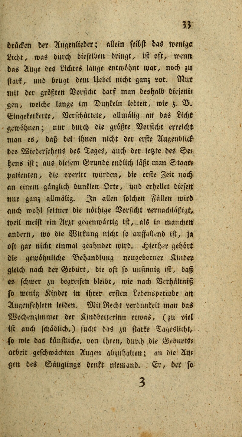 55 ftröcfen t>er 2fugenHeber; äffet« fetöfl &a$ wenige Siebt, wa$ burcf) biefelben bringt, t|t oft, wenn &aö 2iuge beö £fcbte$ lange entwöhnt war, nocb ju fiatf, unb beugt bern Uebel nicf>t ganj vor. Sftut? mit ber größten 23orftd)t barf man be^fjalb btcjeni* gen, tt>clcf>e lange im £>unl5eln lebten, tüie j. $5. (£ingefr?rfrrte, 23erfcbüttete, aümdlig ati bat £tcf)t gewönnen; nur burcf) bie größte SSötjkfct erreicht man e$, baß bei ifjnen nid)t ber erfle 2fugenblid fces SßieberfebenS beS ^age^, aud) ber le£te be$ <8«. §en$ i(t; auo biefem ©runbc enblicf) laßt man <8taar* Patienten, tie operirt würben, Die erfte Seit nocfj <m einem gdn#licb bunten Orte, unb erhellet bicfen nur gan$ aümdlig. 3n allen folgen fallen wirb <md) wofyl feltucr bie nötige 33orfi$i vernacbldßigt, tveil meijl ein 2lr$t gegenwärtig i|t,_al$ in mannen mtbern, wo bie 3Birhing nicf)t fo aujfaüenb ift, j« oft gar niebt einmal geafynbet wirb. J?icrf)*>r gehört bie gewöhnliche Q^efyanblung neugeborner ®inbet glcid) nacb Der ®eburt, bie oft fo unfinnig ijr, bajj «ä febwer $u begreifen bleibt, xme naef) 93erf>dltnig fo wenig ^inber in tljrer erften £ebcn£periobe alt Sfugenfefylern leiben, SJtft Stecbt verbunfelt man ba$ SBocbenjimmer ber ^inbbetterinn tt\va$, (ju viel i|t au# fcbdblid),) fuebt btö ju ftarfe ^age^iebf, -fo wie ba$ fön filiere, von if>ren, burd> ,bte (Sebüttii arbeit gefcbwdcbten 2fugen abgalten; an bie 21u* gen bei ^tfugltas* bmtt metnanb. ; €r, ber f& 3