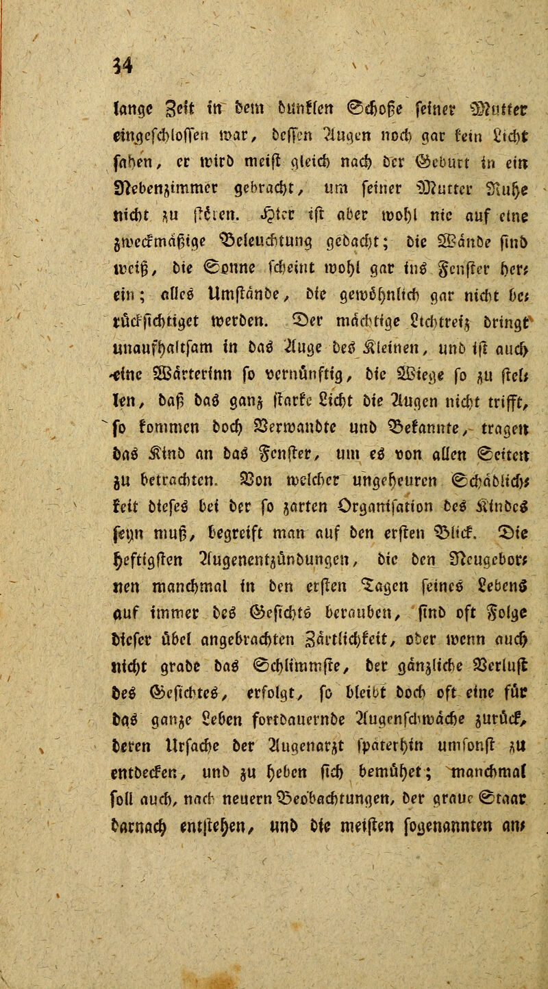 54 fange %e\t Uf fcem • outitfet! <Bcfto^e fdner Statte* eingcfcbloflen mar/ beffen ?lugen noeb gar fein i'td>t fahen, er ttMrb metjt gleicb nad) Der '©eburt in ein; fftubetibimmov gebraut, um feiner Statt« Siiilje tifd>t *u fttien. $kv tft aber mobl ntc auf eme gmcctmdßtge ^eieuefnung gebadjt;- Die SBdnbe ftn5 tuetfj/ Die 0unne fcfceint tuof)l gar in$ genfer ber* ein; aflee Umjlanöe, Die geroö^nltcb gar niebt bet tfiefftebtiget werben. 25er mäcbtige 2td>tret5 bringt unautyaftfam in baß 2(uge Detf kleinen, tmfc ift aucf> -eine SBärterfnn fo vernünftig, Die SBtege fo *u fiel* !en, Daß baö ganj ftarfe Siebt Die 2lugen nid?t trifft, fo fommen bod) 23?rmanbfe unb Q&efamtte,- tragen Daö $inb an baß $m#ev, um e$ ton allen Letten; JU betrachten. 23on tvelcbcr ungeheuren ^ebdouefo feit Diefeö bei Der fo jarten örgamfation De* ÄinbcS feijm muß/ begreift mau auf Den erften SMttf. ©ie ^eftigften ^ugenent^ünDungcn, Die Den Sftougebor; «en manchmal in Den etjlen $agcn feines 2eben§ auf immer beö ©eftebts berauben/ ftnD oft $olgc tiefer übel angebrachten %attli$Uit, ober wenn au<fy fliegt grabe Dag (Scblimmjte, Der gdnjlicbe SSerlufl be$ ©eftebteä-/ erfolgt/ fo bleibt Doch oft eine für t>a$ ganje Seben fortbauernbe 2(ugcnfchmddje juruef. Deren Urfacbe Der 2iugenarjt fpäteri}tn umfonfr m entbecfeU/ unb ju lieben fid) bemühet; ^nancbmal foll auch, nach neuern ^Beobachtungen, Der graue (Staat frarnaefc ernten, unb bU nrnjlen fojjenanntm am