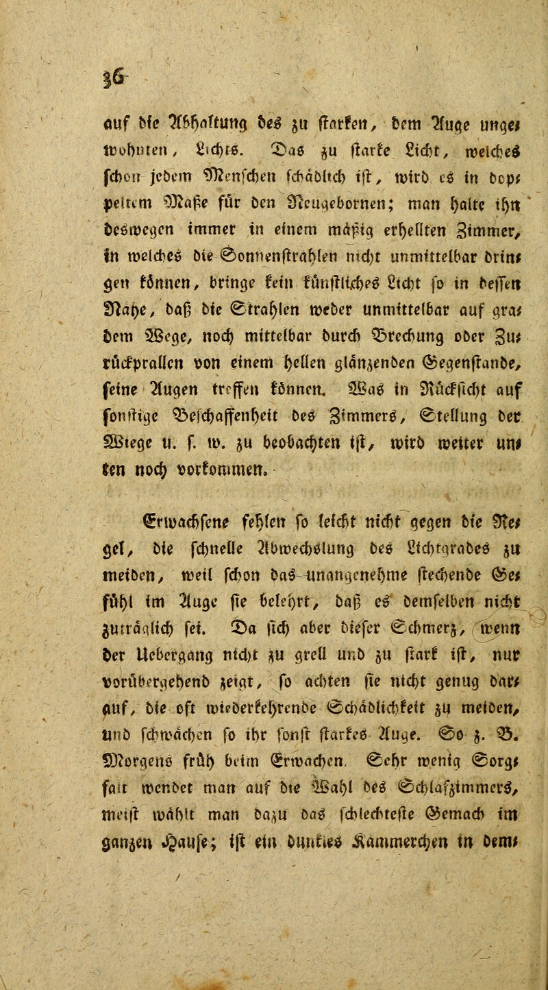 ouf tie Haftung iwß $u farfen, fccm 2fuge ung« ttJobmen, Sicfyrö. CDae $u ftarfe. Stcfot, welche* fcbou jebem 'D'ttenfcben fcbäbltcb tfl, tt>trb cö in bcp* petttm 93^alpe für Den Dfaugebowen; man fyaltc tljit fceöwegen immer in einem mäfig erhellten Stornier, in welches Die <sbonnenftrahlen md)t unmittelbar Drin* gen Bnnen, bringe fein fünftiicbeS Sicht fo in be|]Vtt fftat)e, ba§ Die Strafen Weber unmittelbar auf gra* fcem 3Bege, nod) mittelbar Durch Brechung ober %ut tücfpralicn von einem gellen glän,$enben ©egenjtanDe, feine 2tugen treffen können. SSke1 in 9iücf ficht auf fonrtigc &e!chaffenf)ett Deö B^merö, Stellung Der SBiege u. f. m. $u beobachten iß, wirb weiter uw ten no<$ vorkommen. €rwachfeni? fehlen fo feiert m'cbf gegen bie Stet gel, Die fd)ne(Ie Abwechslung Des 2icbtgraDeS ju tneiDen, weil fchon DaS-unangcne&me ftecbenbe @e* ftil)l im 2luge jte 6c(et>rr/ Da§ e# Demfelben nicht $mräqltch fei. 3)a itcfy aber Diefer Ccbmerj, luen« Oer Uebergang nicht *u grell unD au fiar? ijr, nur vorüborgehenb ftetgt, fo achten fte nicht genug Dar* fluf/ bie oft mieDerfolyrcnbe <J2cbäDucb?eit ju meiOcn, linD febmäcben fo ihr fonfr ftarfrä Tlu^e. <&o $. Q>. Borgens früh beim (Srwncbcn. ^ebr wenig @org* fait Wcnbet man auf Dtc 3Bar)l De3 <£> d) l a f$i mm er $, trii'ifl mahlt man Da^u DaS fcblecbtefle &emacb im öanjen »£aufe; iß ein Ounfce* Äämmerdjm w D«iw