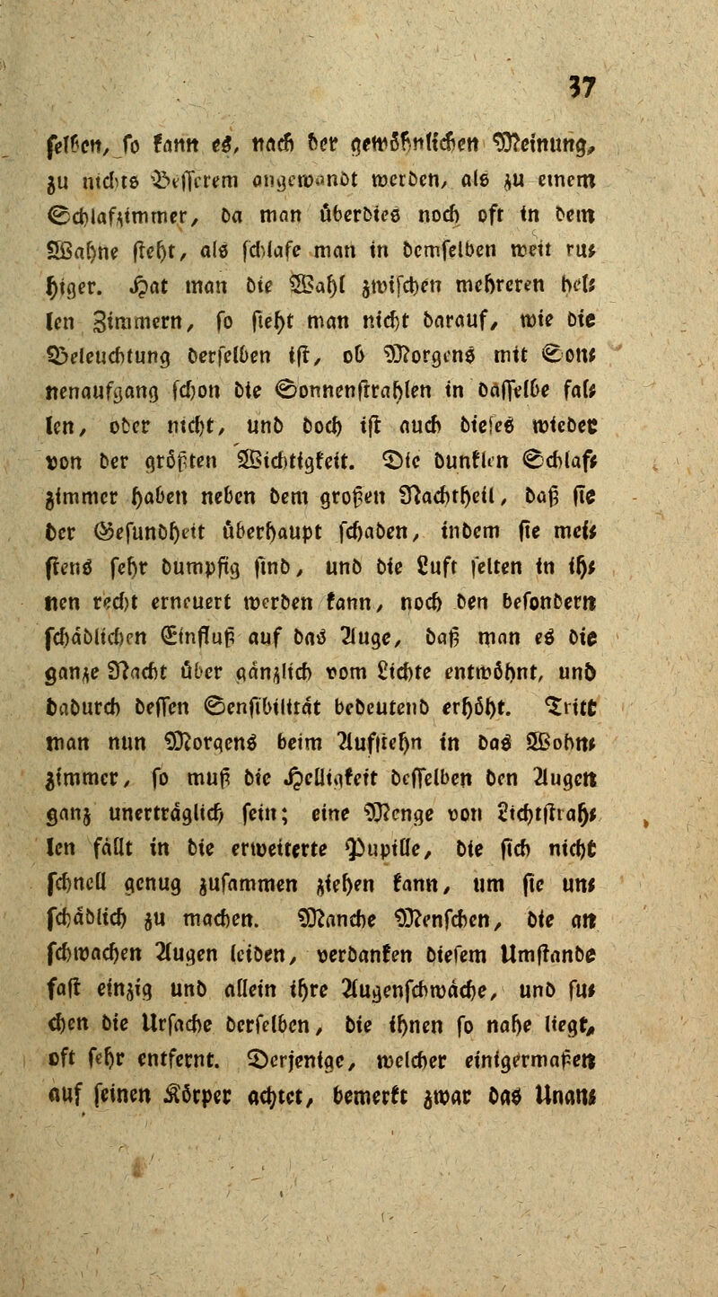 feigen, fo tarn t&, nach her gewö'rmttcrjett $Reimm$, $u ntdue ^eflVrem cmgcwanöt werben, ale $u ctnetn ©cblaftimmer, Da man überbiee noch oft in benx 5ßar)ne ffefjt, als fd>iafe man in bcmfelben weit ru* f)tger. «fpat man ote 5Bar)l 5tt?ifd)en mehreren bei* len Stmmern, fo fter)t man nicht barauf/ wie bte Beleuchtung berfelben ift, ob borgen« mit <Eow nenaufgang fdjon bte <8onnenftrablen in baffelbe fafe len/ ober mdjt, unb boeb tft auch btcieö wiebez »on ber cjrßptcn SBtd)ttgfeit. $>fc bunfkn Schlaf* gimmer r)aben neben bem großen Sftacbtr)eil, ba% fie fcer @efunbr)dt überhaupt febaben, tnbem fte mefc flenö fct)t bumpfüg ftnb, unb bie £uft feiten in ify tten red)t erneuert werben fann, noch ben befonberrt fchdbltd)en ^Einfluß auf bat 2luge, bat? man e$ bic ganje Stacht ober gänzlich vom Richte entwörmt, un& fcabureb beflen Benftbüitdt bebeutenb err)ör)t. ^ritt man nun Sftorgenä beim 2lufiter)n tn ba$ S&obnt ^immer, fo muß bie Jpelltgfeft bcffelben ben 2lugctt ganj unertrdglid; fein; eine $ftcnge von 2id)tjtrafj* len fällt in tie erweiterte <pupiUe, bie ftcb nicht fehneü genug $ufammen &iel)en fann, um fte um fchablich su machen. Manche Sftenfcben, Ute m feb wachen 2(ugen leiben, verbanden biefem Umf!anbe> faft einzig unb allein ifjre 2(ugenfcbwäcbe, unb fu* d)en tie Urfache berfelben, bie tfmen fo nahe liegte eft fefjr entfernt, derjenige, welcher einigermaßen auf feinen Körper adjtet, bemerk imt ba$ Unatw