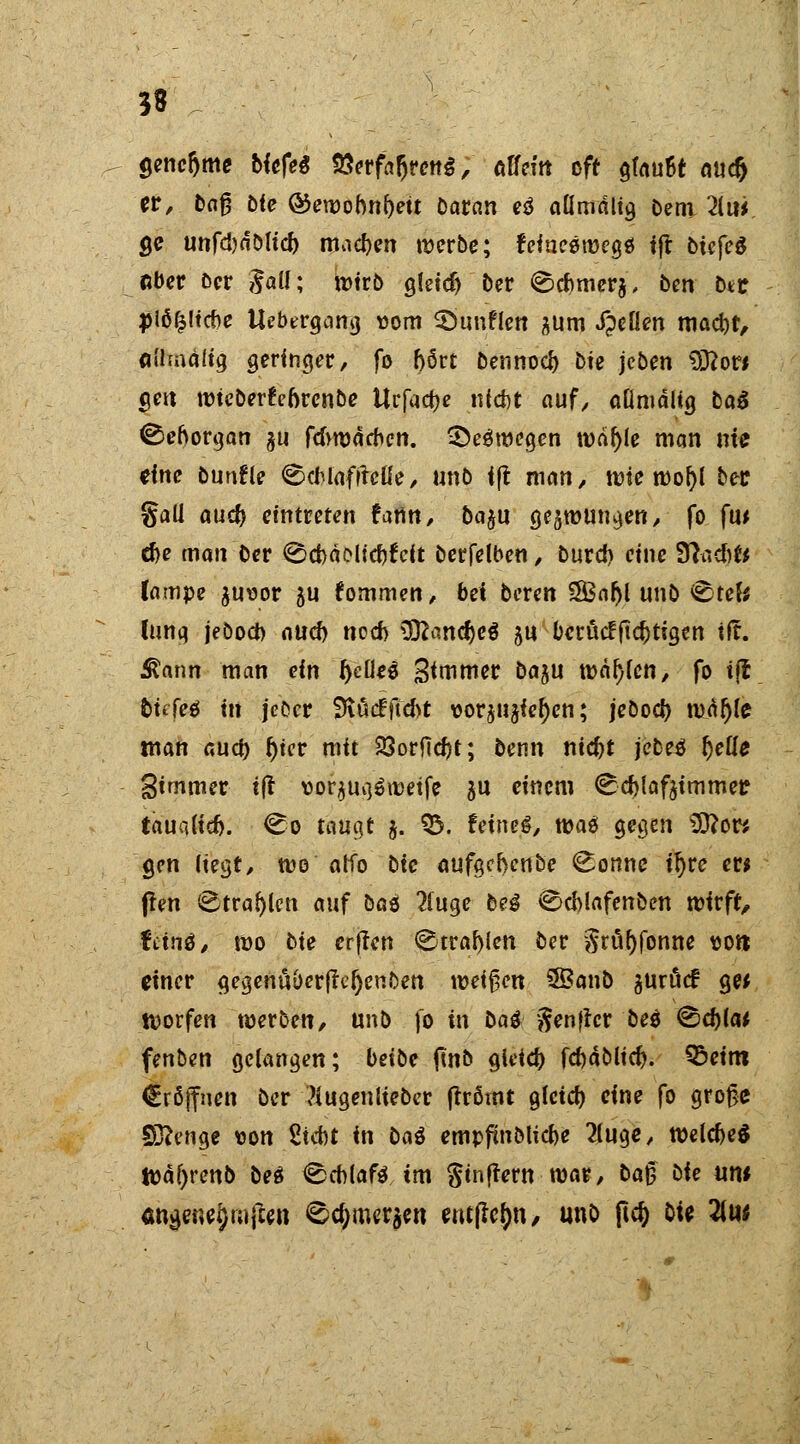 3$ $encr)me bkfei 8<?rfafjreng, Alfcitt oft $(nu6t nuc^ er, baf? öte ®ewobnf)eü Daran e$ aÜmätig Dem 2iui, ge unfd)dblid) machen merbe; feincöroegö ift biefeg aber Der gaü; wirb gletd) ber Cd>mer$, bm bte jjlöfcltcbe Uebergang som SÖunflen gum XpeKen mad)t, Ciihnälig geringer, fo b6rt bennod) bte jeben 9J?or* gen rotcberfrnrcnbe Urfact)e nicht auf, aßmäiig btö Sehorgan ju fdvmämcn. 3>e$m<?gen roäf)(e man nie eine bunfle CcMafitcüe, unb i|t man, rote rool)l ber gall auef) eintreten fann, ba$u gc§rouna.en, fo fiw d)e man ber 0d)äoltdtfcit berfelben, burd) eine 9fcsd)fc iampe guoor $u fommen, bei bereit 2Baf)l unb Ctek (unq jebod) oud) nod) ÜftancM ju berücFftcfctigen «fr. ^ann man ein fyeüeä Sanier ba^n maxien, fo tjt bUfcö in jcDcr 9iucfftd>t vorju^ie^en; jebod) roi()fe man aud) f)ter mit 23orftd)t; benn ntc^t jebe^ {jede Simmer t|t uorjuq^rcetfe $u einem Cdjtaftimmer tauci(id). Co taugt $. 03. feinet, roaä gegen Sftow gen Hegt, roe alfo bie aufgebenbe Coline ir)re er* ften Ctra^icn auf baö 2(uge De3 Ccblafenben rotrft, frtnö, roo bie erften Ctrafylcn ber $rü()jonne t>o» einer gegenuber|tef)enben meinen ©anb guröcf ge* tvorfen werben, unb fo in bai ftenftcr be$ &d)lM fenben gelangen; beibe jtnb gieid) fc&äoucr;. 95eim Eröffnen ber tfugenueber fträmt glcid) eine fo große Stenge t>on 2icf)t in Da3 empjmbticbe 2(uge, WelcM n?af)renb brt Ceblaft im ftinftern mar, ba§ Die nm <mge«ef)r;ißen Cc^merjen entfiefjn, unb pcf) bie 2lu* 0