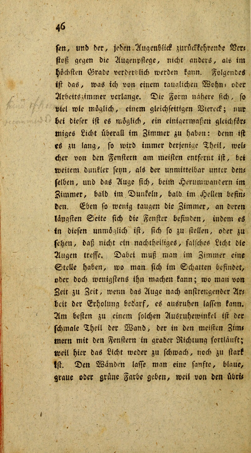 fen, twb ber, j>bett..^fu(jen6(trf äUrücffefjrenbe fßcu fioß geaen t>ic 2(uqenpflege, ntcbt anbete, als tm §ßcbften ©rabe verberiltcb werben fatm. $olaenbe$ ift bau, \üa$ fei? von einem taualicben 5Bcr)n» ober 2lr6ett$tfmrner verlange. £>ie gorni nähere ftcb, fo »iel wie möqlteb, einem gleicbfetttgen 23terc<f; nur bei tiefet ift ee tndgftcf) ^_ ein einigermaßen ajeicbffirt tniacs 2td)t überall im Sanier flu fjabett: Denn ift cö $u fang, fo wirb immer Derjenige %fyü, wcl* d)er von ben genflertt am meiflen entfernt ift, bei weitem bunfler fenn, a(6 ber unmittelbar unter ben* felben, unb baö Tluge ftcb, beim Jperurowancew im Simmer, balb im ©unfein, balb. im gellen befint ben. <iben fo wenig taugen bic Simmer, an deren längfren ©cite ftet) bie ^cnfler beftnben, inbem e$ in biefen unmü-\lify ift, ftcf> fo 5U ff eilen, ober $u fe^en, ba£ nicr)t ein nadjtfjeiKgeS, falfebe* £tcf>t bie 2lugcn treffe, £)abei muj3 man im %imnuv eint ©teile r)aben, wo man ftcb im Chatten befinbet, über boct) wenigfrenS ir)n macben fann; wo mau von Bett ju Seit/ wenn ba$ 2(uge nact) anftrengenber Zti lett ber GWjoiung bebarf, e3 auöruben laffen fann. 2lm beften gu einem folgen 2lugrur)emmfel ift ber fcbmale ^eit ber 3&mb> ber in ben meiften Strw tnern mit ben ^enfrern in graber Siicbtung fortlauft; tvetl r)ter ba$ Siebt weber %u fdjtüad), noeb ju flar! ffr. £)en SBdnben laffe man tinz fanftc, blaue, graue ober $räne Jarbe %&m, mW von ben öbru
