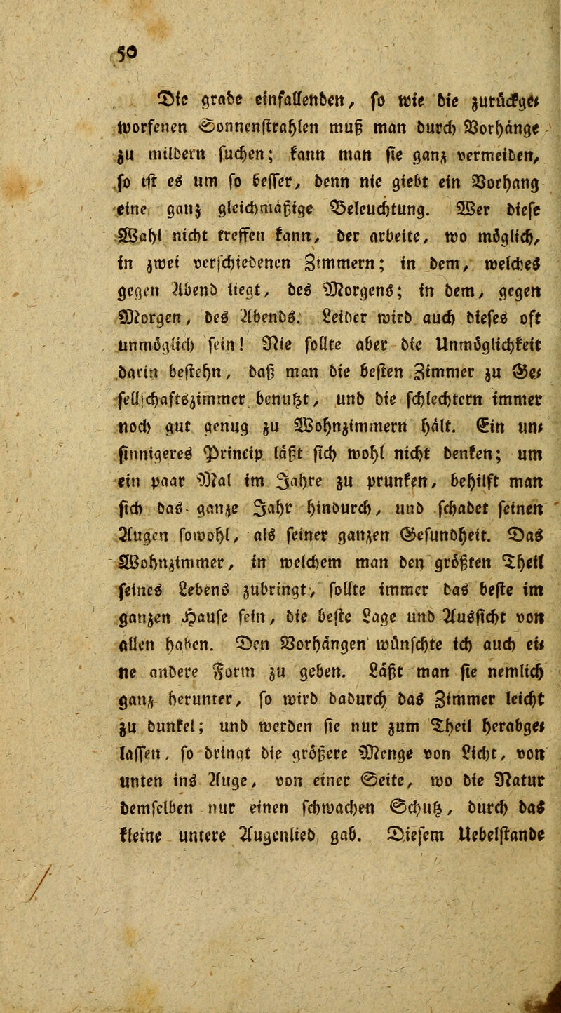 , 5* $fc grabe emfalfenben, fo wie'hie aurücfge* tuorfenen <$sonncn{traljlen muß man burd) 23orf)änge ju milbern fud>en; fann man fte gan^ vermeiben, .fo tft e$ um fo Sefifer, benn nie gie&t ein 23orl)attg -eine gan$ gleichmäßige Beleuchtung. 3ßer tiefe S8Saf>l niebt treffen fann, ber arbeite, wo möglidj, in jwei verfcbteöenctt Stmmern; in bem, welches gegen ^Ibenb liegt/ beä SRorgenä; in bem, gegen borgen, beö #benb$. Seiber wirb aud) biefeö oft unmöglich fein! Stfte foüte aber bie Unmöglichkeit batin beffcljn, ba§ man bie heften Simmer ju ®« ■feüjd)aft$jtmmer. bcnu&t, unb bte fd)lcd)tcrtt immer tiocb gut genug $u SBo^immern Ijält. &in um finnigeres <princip la^t ftd> rooljl nidjt benfen; um ein paar 3)?al im %a))Ye $u prunfen, beftilft matt ftcb ba$-ganje Saljr rjinburcfr, unb fcfoabet feinett 2(ugm forcoljl, al$ feiner ganzen ®efunb(jeit. £)a$ SBobn^iromer, in roelcbem man ben größten %fyeil feinet 2ebenä jubringt/ foüte immer bat hefte im ganzen Jpaufe fein, bie hefte Sage unb 2(u$ftdjt von «Uen f)ahen. £>en 23orljängen wtmfcf)te id) aud) eii tie anöere gorm $u geben. £äßt man fte nemlic^ gang- herunter, fo rotrb baburdj bat Simmer leicht gu bunfel; unb werben fte nur jum ^betl fterabge* Uffm, fo bringt bie größere $ftcnge von Siebt/ ton unten tnö 2(uge, von einer <§eite, n>o bie Sftatuc oemfelben nur einen fcbroacfyen <S2d?uij/ burc^ ba$ fleine untere #ua,cnlieb, gab. liefern Uebeljranbe
