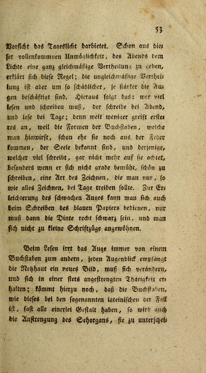 55 Söotfldjt ba$ *5i(iMtMt bar&ietet. @>$ett au3 bim fer ttoüenfornrnnen UnmöqKd>tVft, beö Wmbü lern £fd)te eine gan$ glctcftrnd^t^c SJertheUuna ju «eben, erflärt ftd> btefc Sieget; btc ungletcbmdfitqe '»Serffyei* lung ift aber um fo fd)äölid)er, je ftdrfcr bie ?Ju* gen htfdi&ftiqt ftnb. JjierauS folgt 5ns: wer mcl fefen unb feftretben mufh ber fcfcret'be bei 2ibeno, und (efe bei *£age; benn .weit' tuemqer greift erfre* cc$. an, weil bie formen ber-95ud>fr«ben, n&ctdSf man fjinroirft, fdjon elje fic nod) au$_ bev $etxt fommen, ber <See(e berannt ftnb, unö berjenige, tocldjer viel fenreibt, gar nid)t mehr auf ße ncMet, fjefonberg wenn er ftd> nid)t grabe bemü&t, fdjbn &u fd>reiben, eine 2(rt best Seicfynen, bie man nur, f& lüte alles 3eicfenett, bei ^£aqe treiben foHte. gift (Er* leidnerung be$ fdjroac&en 2(uge$ fnnn man fid) auc^ f>cim ^ebreiben beä blauen Rapiers bebienen, nur tnuß bann bic ©inte recht fd)mar$ fein, unb matt fld) nidjt ju fleine ®d;rift$üge angewöhnen. 33eim Sefen irrt btö 2fuge immer von einem 35ud?ftaben jum anbern, \mn 2luaenblicf empfangt bU Sftefcl)aut ein neuc$ %>üb, muß ftch vetänbent/ unb ftd) in einer frets angeflrengten $ nötig feit ett Ijaltcn; Wmmt tyierau nod), baß bte S&uchfraficn, tt>ie biefe$ 6ei ben fogenannten lateintfdjen öer $all ift, faft ade einerlei ®eftalt f)abtn, fo rotrt^ anc& feie Slnftrenguna ©eö <§e$ora,an$, pe su unterfcW