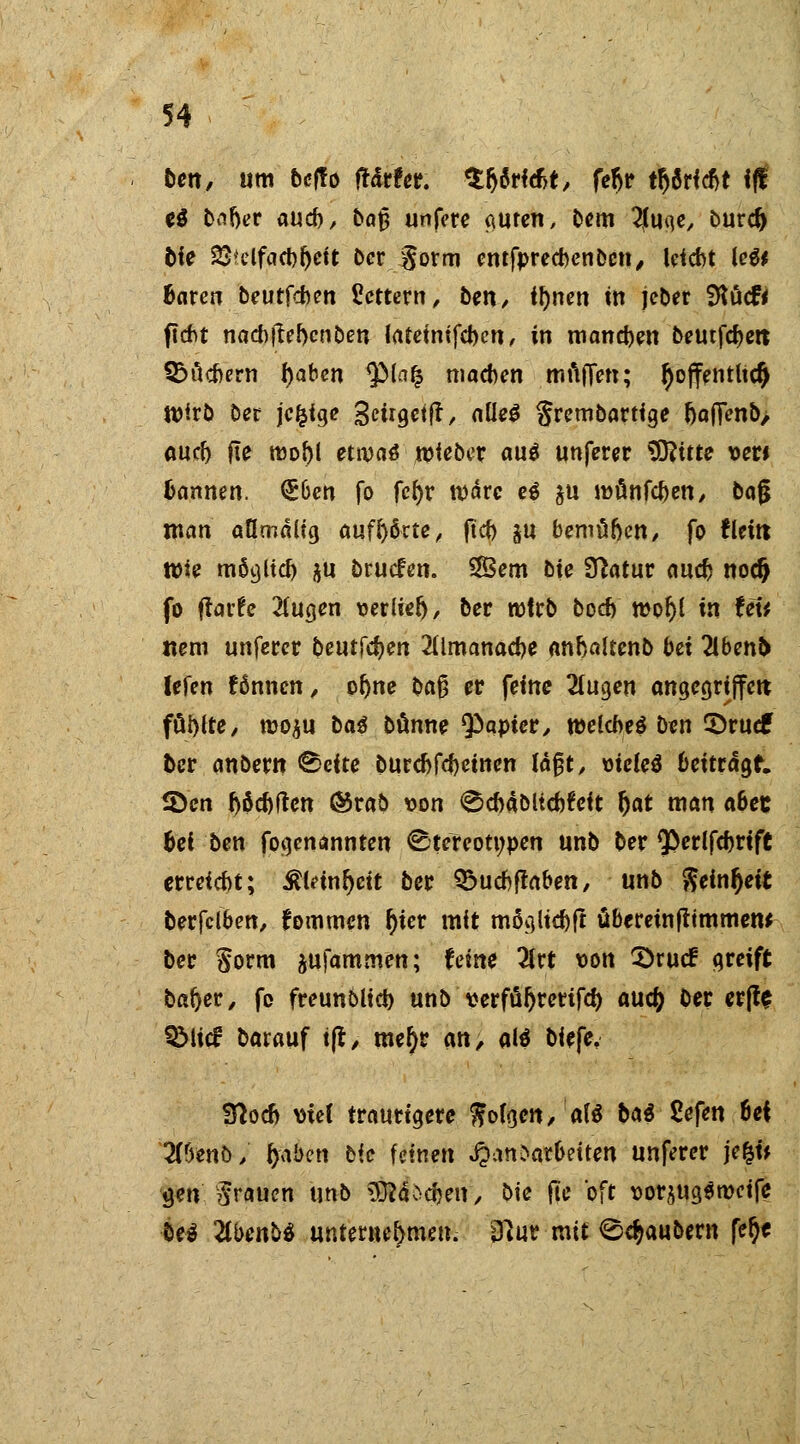 ben, um beffo ffdrfer. tyM&t, fe^tr tr)8Hcbt if! e$ ba&er aucb, b«^ unfere cmren, bem 2jtoi]e, burd) bie 23?clfacbijeit ber gorm entfpreebenben, leiebt le$* baren beutfeben Vettern, bett/ il)nen tn jeber 9töcf< ficht nad)liebenben lateinifcben, in maneben beutfcfjen; SSucbern f)aben $(a^ machen mfifien; fyoffentucf) Wirb Der jcfcfge 3t«9c<fl, aüe$ gretnbartige &a(Tenb> aucb fte tt)obl etwtä lieber au$ unferer SOfttte Der» bannen. <£6en fo fc^r wäre e$ $u münfeben, bag man aümälig aufhörte, ftcb ju bemüben, fo fleitt wie möglieb $u bruefen. Sem bie Statur aucb nodj fo flaifc 2(ugen verlier), ber wirb boeb r»or;i in UU ttem unferer beulen 2Ümanacbe anbaltenb bei Hbenb lefen fönnen, oljne pa§ er feine 2lugen angcgrtffctt füllte, rooju ba$ banne Q^apter, welches ben ©ruef ber anberu @eite burebfebetnen läßt, mcle$ beitragt. 5Den ftöcbftcn ®rab von ^cbäbUcbfeit f)at man a6et bei ben fogenannten Stereotypen unb ber ^erlfebrift erreicht; £leinr)eit ber £>ucbftaben, unb $einr)ett berfclben, fommen f)ter mit mögliebft überemftimmetw ber §orm $ufammett; feine 2lrt von 3>rucf greift bafyer, fo freunblicb unb verfüljrerifcf; auc£ ber erjfe QMicf barauf t(t, mefyr an, aß biefe, Sftocb mef traurigere $ofgen,a($ bat Sefen 6ei 2(6enö/ r/aben bie feinen Landarbeiten unferer je&i* jjen grauen unb 0iö$ett> bie fle oft vorjugöweife beä 2tbenö$ unternehmen. D?ur mit Räubern fer)f