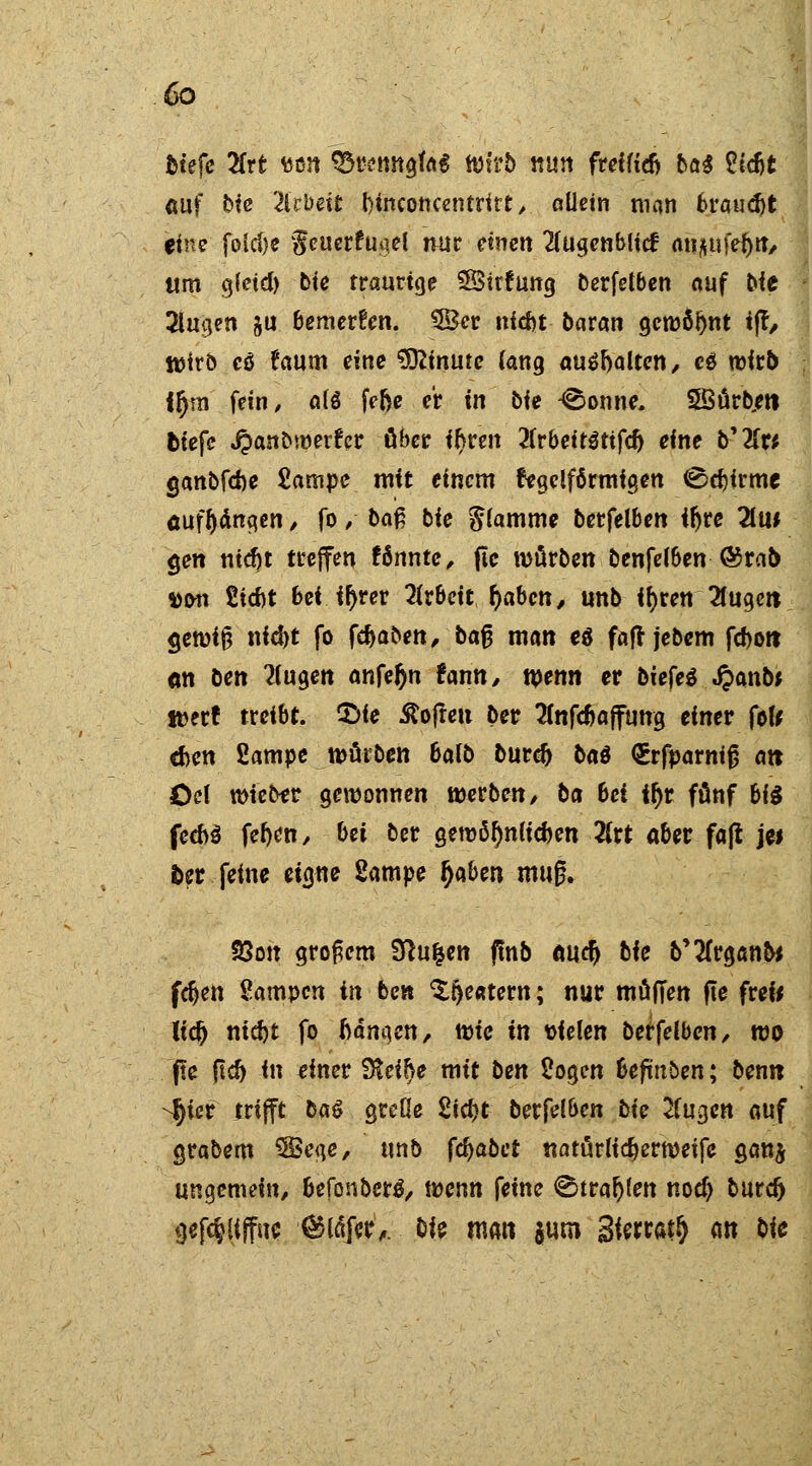 tiefe 2frt tten 93renngfa$ Wirb nun freiftdj bai Zifit auf bie Titbeit binconcentrirt, allein man brauet eine foicöe geuerfugei nur einen 2lugenblicf an^ife^iT, «m gletd) bte traurige SBStcfung berfelben auf Die 2lugen ju bemerken. SBcr triebt baran gewöhnt tjr, Wirb eö räum eine Minute lang aushalten, et wirb ffjra fein, als fefce er in bie -©onne. 5öürb,ett tiefe J&anbwerfer ober ifjren 2lrbetr3ttfdj eine b'2fw ganbfebe £ampe mit einem cegelförmigen €>d)itmt aufhängen , fo,- baß bie flamme berfelben iftre 2Lm gen ntdjt treffen fönnte, jtc würben benfetöen ®rab »on £id>t bei ir>rer Arbeit Ijaben, unb fftren 2(ugett <jewi$ nidjt fo fefcaben, bafj man e$ faft jebem fd)ott <m ben 2lugen anfeftn Um, wenn er bizfei J?anbf »er! treibt. £>ie Soften ber Tfnfefcajfung einer fof* cfcen 2ampe würben balb burd) ba$ <£rfparniß att öd wieber gewonnen werben/ ba bei ifyv fönf bi$ fed>3 fefyen, bei ber gewöfjnlicben 2frt aber faß je* fcer feine eigne 2ampe fyben muß. 93o» großem Sftu&en ftnb öuefj bie b'tfrganb* feiert Sampcn in ben ^fjeatern; nur muffen fie freu lieft ntefet fo bangen, toie in vielen berfelben, wo fle ftcf) in einer Steige mit ben Sogen beftnben; ben« -^icr trifft ba& grelle 2icf>t berfelben bie 2fugen auf grabem SBege, unb fcfjabct natürlicher weife ganj ungemein, befonberä, mnn feine <Btrafj(en noef) burd) gefc&Uffiie ■®Cdfer'^. bie matt juro 3toM# an bie