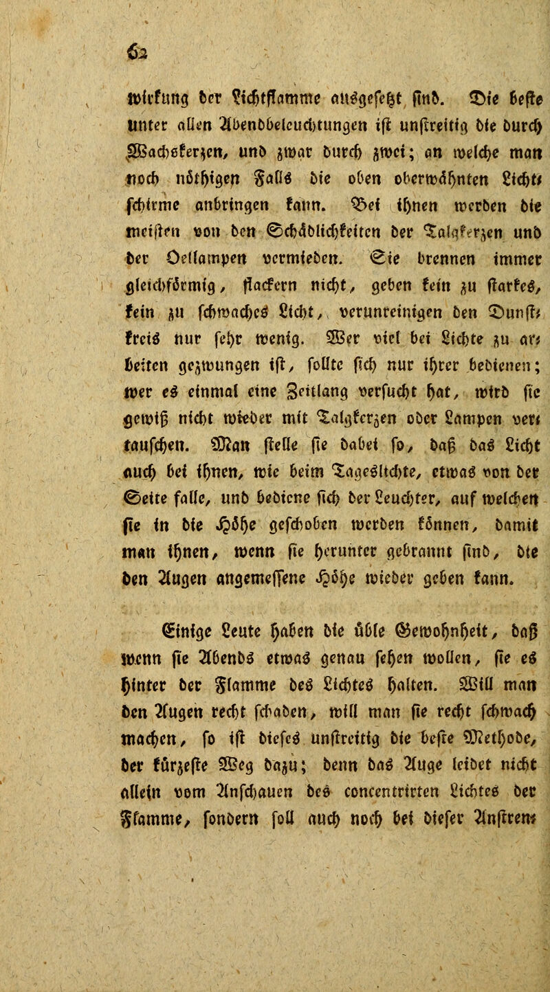 & Wfrftmg 6er Stcfctflamme au^gefe&t ftnb. $>te Sef^e Unter allen 2li>enbbelcud)tungen i(l unfcreitig bie burd) |83ad)0fer$en, unb jmar burer/ ^wct; an welche man noch nötigen $aU bie oben oberwdrjnten Siebt* fdjirme anbringen fann. Q!>ef fl)nen werben bit metj^n von ben ©cb4blid)feiten 5er ^alqf^en unb ber öellampen vermieben. <8ie brennen immer «Jetdtfärmfg, flaefern nicfyt, geben fein p ffarfeä, fein au fd>mad)cö S<cl>t, verunreinigen btn 2>un|t* frets nur fel>r wenig. 2Ber viel bei 2td>te &u ar* fceitcn gelungen ift, folftc ftd) nur if)rer .bebtenen; wer e$ einmal eine Solana, verfuebt r)at, wirb jte <jcwtfj nid)t wieber mit ^algfcr^en ober Sampcn ver* tauften. Sttan (Me (le babei fo, ba§ bat Eid)t <w$ bei ifjnen, wtc beim 'SageSltc&te, etwas von ber ©ette falle, unb bebiene fief? cerÜeud)ter, aufweisen fte in bie Qtye gefeboben werben fönnen, bamrt man irjnen, wenn fte herunter gebrannt jinb, btt ben 2lugen angemefiene J?% \mbev geben fann. (Einige Seute §a6en bie üble ®ewor)nr)eit, bog wenn (le 2lbenb$ etwas genau feljen wollen/ (te e$ hinter ber glamme beS 2i$te$ galten. Siü man ben 2fugen rect>t ftfaben, will man fte redjt fd>roa# wachen/ fo ift biefcl unffreitig bie befre 9ftetf)obe, ber för^efle 3£eg baju; benn baö 2(uge leibet niebt allein vom 2lnfd)auen bee concentrtrten Cicbteö bec gfamme, fonbern foü auety nod) bei biefer 2lnftrero