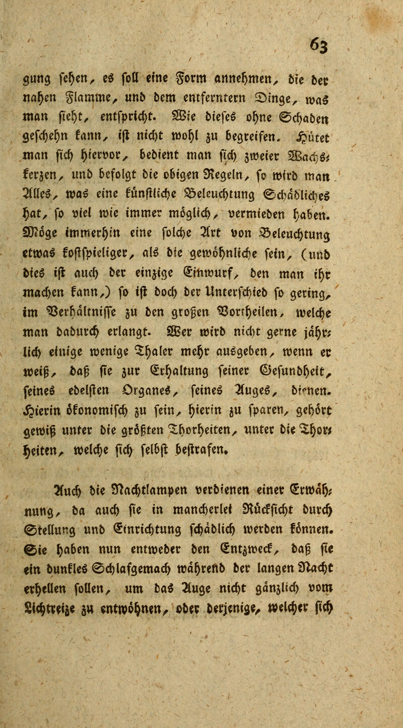 gung feljen, e$ foö «Ine $orm annehmen, 5ie bec nafyen flamme, unb bem entferntem 2>inge, waö man ft'eljt, entfpricf)t. 2Bie biefeS oljne ^djabett öefd)el)n fann, iß nid)t wol)l ju begreifen, Sputet man fiefy l)ien>or, bebtent man ftd) sweier SBaeijS* fersen, tmb befolgt bte obigen Regeln, fo wirb man liiUZ, xoai eine fünflltcbe Beleuchtung €<chäblidie$ f)at, fo viel wie immer möglich, vermieben f}aben. Sftoge immerhin eine fold>e 2(rt von Beleuchtung ctt»a^ fofifpieltger, als bie gewöhnliche fein, (tmb bieg i(l auef) ber einige Einwurf, ben man ifjr machen fann,) fo i|t bocl) ber tlncerfdjtcb fo gering, im SSerftdltnifie ju ben großen 93orrf)eilen, welche man baburety erlangt. Sffier wirb nicht gerne jd^r; lief) einige wenige ^fjaler rneßr ausgeben, wenn et wetg, ba§ fte sur Erhaltung feiner ©efunbf)ett, feinet ebelften örganeS, feines '2fugeS, binnen. Sterin öfonomifd) ju fein, f)ierin ju fparen, gefjärt gewijj unter bie größten 3;t>orl)eiten, unter bk %f)Mt Reiten, welche ftcf) felbjt &eftrafen» %nd) bie Sftadjtlampen wrbienen einer ErWafc twng, ba auefo fte in mancherlei 5Kucfficf)t burd> Stellung unb Einrichtung fdjablicf) werben fännen. ^te fyaben nun entweber ben @nt$wecf, bajj fte ein bunfleö 0d)tofgemad) wafjreftb ber langen Slatyt erhellen foüen, um hat 2luge md)t gdnslicf) vom 2i$trei&e au entwöhnen, ober berjenise, welker fidj