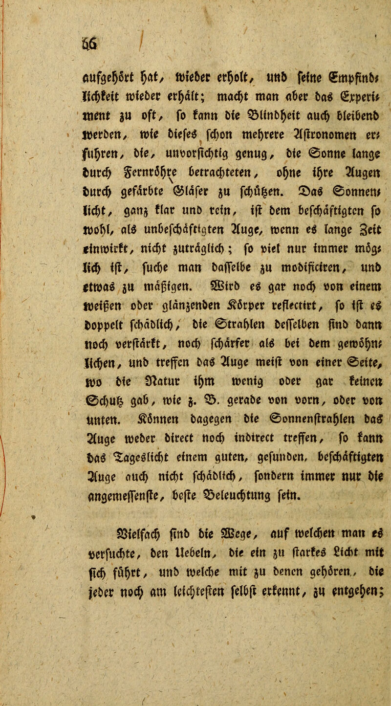 m (mfgefjßrt §ar, tokbet erholt, mb feine €mpfmb* Jidtfett wieber er^aft; macijt matt aäer Da« <£rpew ttienf |U oft, fo fann Die QMinb^eit aud) oletöenb Werben, wit biefes fcfyon mehrere 2tjlronomen er* fuhren, bfe, unüorftcfjtig genug / bie <Sonne lange Imrd) Sernröljre 6etra4>teten, o&ne ifjre 2(ugett tmrcf> gef4r&te Q5lafer $u fcfcü|en. £>a$ Bonnern (ic^t/ gan& flar un& rem, ift bem befc&aftigtcn fo woftl, als un&efc&äftigten tfuge, wenn ei lange Seit tinwtrtt, nidjt $utr<tgUcf); fo »iel nur immer mög* Xitf) ijt/ fuefce man baffet&e $u mobifteiren, unb etwas $u rodjsfgen. 5Btrb e$ gar nodj Bon einem Weisen ober glänjenben Körper reflectirt, fo ijt e$ fcoppelt fct>äöli#, bie ©trafen befielben fint> bann ttoef) t>erftärft, noefr fcf)ärfer al$ bei bem gemöljw Jidjen, unb treffen ba^ 2luge metfl von einer <§5eife, wo bie fftatur it)tn wenig ober gar feinett ©cf>u& ga&, wie j. B. gerabe von vorn, ober sott unten, können bagegen bie ©onnenftrafjlen ba$ 2(uge weber birect nodj inbtrect treffen, fo fann fcaS ^ageSfidbt einem guten, gefunben, oefebäftigtett 3fuge au^ nidjt fdjäblkfr, fonbern immer nur fcfe angemefienffe, fcejle Beleuchtung fein. £Helfad> finb bie SBßege, auf welken matt e$ gerfuefite, ben Ue&efoy bie ein $u tfarfeS Sicht mit ftdj följrt, Uttb welche mit ju benen gehören, bU jeber noc£ am leicf)fej*en fel&ft ernennt, ju entgegen;