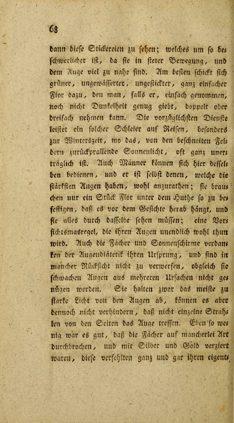 6t tötm tiefe &Meuh\\ $u fer}en; weldjeS um fo 8« fcfcwerltrfjcr i|t, Da jtc m fleter ^Bewegung, un& fcem $u<je viel 511 naf)e fmb. 2(m 6e[Ien fefrieft fld) grüner, umjewdfferter,, ungefriefter, Qcm% einfacher glor öa$u, ben matt, faffö er, einfach ^nomtnm, jtod) ntcf)t ©unfotfjett genua. gfc&t, koppelt ober fcreifad) nehmen fatm. 2>ie vor^licOffen ©icnfle letzet ein fo($er 6cfjleter auf SKeffen, 6efon&cr$ jur 3Bfnter3$eit, wo ba^/ von Den &efdjttciten Sei* fcew ^urucfprau'ettbe Sonnenlicht, oft gan,^ unw trdglkf) tft. 2(u$ Banner ?5uuen fid> r)ier bcffel* fcen bebfenen, unb er ifl felbji benen, welche Die fldrfften tilgen I)a6en, tüor)r an^urat^en; fte 6raur cf>en nur ein Stficf ffor unter bem f^utty fo ju &e* fefttejen, bflf? eä vor bem ©eftcfjte r)era6 (jdncjf, unb pe nüeö burefo baiYelbe fer)cn muffen; eine 33c« jtcfrt$ma$read, Die tljren $iig*tf unenbücl) wor)l tf)mt Wirb, ?lucr) Die §dd)er unb Sonnenfcfcirmc verband fen Der 3tuaenbtdteti£ ir)ren Urfpruncj, unb fmb in mancher fRötfjtc&t nid)t gu verwerfen, obgleich fie fcf)wacf)en Ttvigbn w$ mehreren Urfad)en nfdjt %et mlaen werben. Sie galten $war bat meifie 31t flarfo 2tcf)t von Den 2lugen a&, fönnen e$ aber bennod) nid)t verf)inbern, Dag ntdjt einzelne Straf)* Jen von Den leiten baö 2iuae treffen. OBücn fo wc* uig war e$ gut, Daf? Die $dcftcr auf mancherlei 2frc durchbrochen, unb mit ©über unb ©ölb vergiert waren, biefe verfemten sm unb gar it)ren eigentt