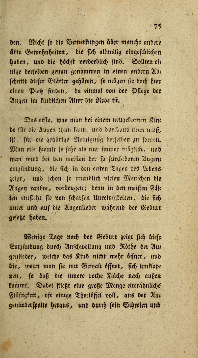 fcett. Sfttc^t fo bie Q>emerfungett über manche anbere fibfe ®emo§nr)eitett, bie ftdj aUmdlig eingefcfju'dKn §a6en, unb bfe Ijöcbft verbcrSlf^ fmb. Sollten eU ntge berfel&en genau genommen in einen anbeut 2(b* fc^nftt biefer QfMattcr gehören/ fo möa,en |le bo<# fjiee einen $Ma£ ftnöen, ba einmal von Der Pflege ber 2fugen im finbKdjcn 2fUer £>tc iHebe iff. £)n£ erffe, n?a$ man bei emern rtetigteBortten $fw be ffn Bfe 2lugen ttjün fann, unb burffouö tfjttft muß, fft, für öte gehörige Sftemigujfa, betfefben Jü fergett. Sftan eile Ijiemft fofe&r o\i nur immer m6$(cfc, unb man wirb bei ben metfeen ber fo furchtbaren 2fugenj entjunbung / bte (Icft in ben et|ren $agen Deö £eben$ &i0, unb fdjott fo mienMtdj mkn Sftenfdjen bic 2(ugen raubte, vorbeugen; Denn in ben metften $4U (en ent|tcljt fie »on fcfjatfm Unretntgr'effett, hie ftd> unter unb auf bte #ugenfieöer wafyrenb ber ©eburt gefegt fjaben» SBentge *£age nati) ber Geburt ^eigt ftei> biefe <£nt$ünbung burd) 2fafd)roeüuttg unb fRötlje ber Um genliebcr, welche bat $inb nidjt mefjr öffnet, unb fcie, wen» man fte mit &cxoait öffnet, jtd) umflap* pm, fo bafj bie innere rotlje giddje nad) aufeö fommt. Qahei fließt eine große Sftenge eiteräljnlicfye glöpigfcit, oft einige Teelöffel wU, au$ ber 2(u* senliebetfpaUe fytmi, unb fcurety {ein ©freien unb