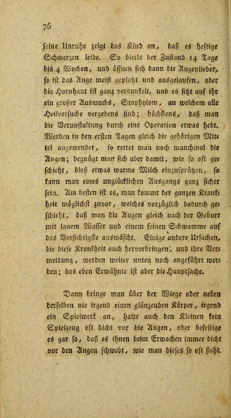 feine Unruhe aeigt ba$ Minb an, baß ei Ijeftige ©djmcräen leibe. <So 6(d6t Der Suftanb 14 'Sage fci£ 4 Soeben, unb öffnen ftd) bann bie ^tugenlieber, fo iff Das ?Iuge meift geplagt unb ausgelaufen, ober bie jpornljaut t|T gan$ verömtfelt, unb e6 fi£t auf ifye ein großer 2(uöti>uefc$, €Jtarl)i;lom, an meinem atle Jpeti\5ccfucf>c vergebend fmb; IjödjjfenS, bafT matt bie 23erunftaftung burdj ctni* Operation etwai fyebt. SSerben tti ben erjtcn <£agen gletd) bie gehörigen SEflitt tel angeroenbet, fo rettet mait noefc manchmal bte %n%my begnügt man ftcfr aber bamtt, tüte fo oft ge* fcfcicljt/ bloß etttjaS warme SDiild) etn^ufprt^cn, fo tatm man eineä unglücklichen 2iuögang$ ganj jtcfcer fem. 2lm 6e(Ien ift ei, man fommt ber ganzen Sttflnfi fjeit möglidjft jUttor, rcelcbeä üorpgltd) babutei) ge* fcfytefjt, ba§ man bie 2fugcn g(cicf) nad) ber ©eburt mit lauem SBaflfcc unb einem feinen ©efwamme auf öa$ SSorftdjttgfte auimaföt. diuige anbete Urfadjen, bte blcfe 5?ran?fjeitaud) hervorbringen/ unb iftre 23er* meibung, merben weiter unten nod) angeführt wer* fcen; ba$ eben (£ru>al)nte ijt aber bie^auptfac^e. £>ann 6rfnge man über ber SBiege ober neben berfelfcen nie irgend einen glan^enben Körper / t'rgenb ein <§pielwett an, fyalte aud) ben kleinen fem ©pteljeug oft bict)t vor bie 2fugen, ober befeftige ei gar fo, ba% ei i\)nen beim Qroadjen immer bifyt »or ben 2fugen fdjwebt/ wie man owfc$ fo oft pegt